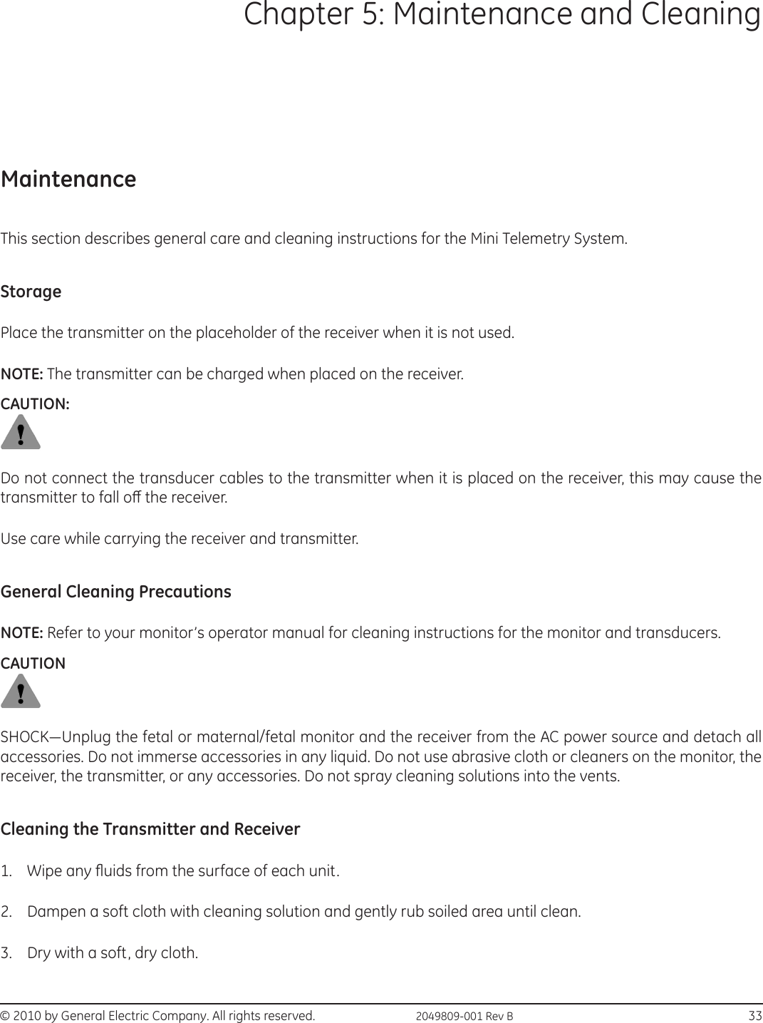 © 2010 by General Electric Company. All rights reserved.  2049809-001 Rev B                                                                            33Chapter 5: Maintenance and CleaningMaintenanceThis section describes general care and cleaning instructions for the Mini Telemetry System.StoragePlace the transmitter on the placeholder of the receiver when it is not used. NOTE: The transmitter can be charged when placed on the receiver.CAUTION:Do not connect the transducer cables to the transmitter when it is placed on the receiver, this may cause the transmitter to fall o the receiver.  Use care while carrying the receiver and transmitter.General Cleaning PrecautionsNOTE: Refer to your monitor’s operator manual for cleaning instructions for the monitor and transducers.CAUTIONSHOCK—Unplug the fetal or maternal/fetal monitor and the receiver from the AC power source and detach all accessories. Do not immerse accessories in any liquid. Do not use abrasive cloth or cleaners on the monitor, the receiver, the transmitter, or any accessories. Do not spray cleaning solutions into the vents.Cleaning the Transmitter and Receiver1.  Wipe any uids from the surface of each unit. 2.  Dampen a soft cloth with cleaning solution and gently rub soiled area until clean. 3.  Dry with a soft, dry cloth. 