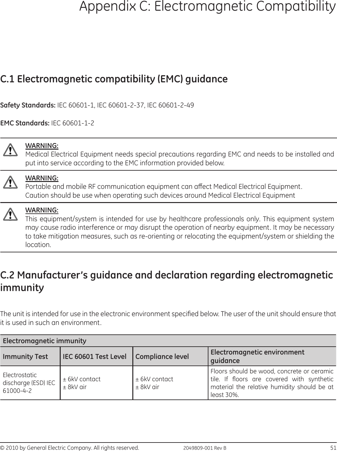© 2010 by General Electric Company. All rights reserved.  2049809-001 Rev B                                                                            51Appendix C: Electromagnetic CompatibilityC.1 Electromagnetic compatibility (EMC) guidanceSafety Standards: IEC 60601-1, IEC 60601-2-37, IEC 60601-2-49EMC Standards: IEC 60601-1-2WARNING:Medical Electrical Equipment needs special precautions regarding EMC and needs to be installed and put into service according to the EMC information provided below.WARNING:Portable and mobile RF communication equipment can aect Medical Electrical Equipment. Caution should be use when operating such devices around Medical Electrical EquipmentWARNING:This equipment/system is intended for use by healthcare professionals only. This equipment system may cause radio interference or may disrupt the operation of nearby equipment. It may be necessary to take mitigation measures, such as re-orienting or relocating the equipment/system or shielding the location.C.2 Manufacturer’s guidance and declaration regarding electromagnetic immunityThe unit is intended for use in the electronic environment specied below. The user of the unit should ensure that it is used in such an environment.Electromagnetic immunityImmunity Test  IEC 60601 Test Level  Compliance level  Electromagnetic environment guidance Electrostatic discharge (ESD) IEC 61000-4-2 ± 6kV contact                     ± 8kV air ± 6kV contact  ± 8kV air Floors should be wood, concrete or ceramic tile.  If  oors  are  covered  with  synthetic material the relative humidity should be at least 30%.