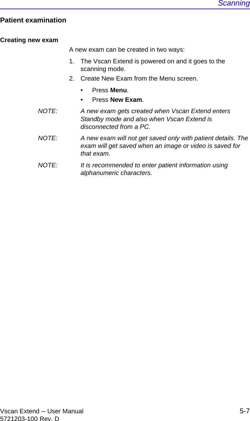 ScanningVscan Extend – User Manual 5-75721203-100 Rev. DPatient examinationCreating new examA new exam can be created in two ways:1.  The Vscan Extend is powered on and it goes to the scanning mode.2.  Create New Exam from the Menu screen.• Press Menu.• Press New Exam.NOTE:  A new exam gets created when Vscan Extend enters Standby mode and also when Vscan Extend is disconnected from a PC.NOTE:  A new exam will not get saved only with patient details. The exam will get saved when an image or video is saved for that exam. NOTE:  It is recommended to enter patient information using alphanumeric characters.