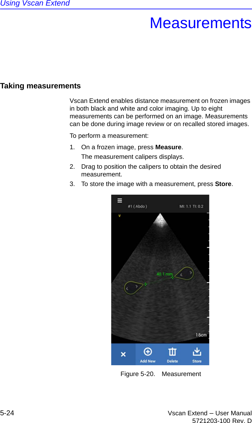 Using Vscan Extend5-24 Vscan Extend – User Manual5721203-100 Rev. DMeasurementsTaking measurementsVscan Extend enables distance measurement on frozen images in both black and white and color imaging. Up to eight measurements can be performed on an image. Measurements can be done during image review or on recalled stored images.To perform a measurement:1.  On a frozen image, press Measure.The measurement calipers displays.2.  Drag to position the calipers to obtain the desired measurement.3.  To store the image with a measurement, press Store.Figure 5-20. Measurement