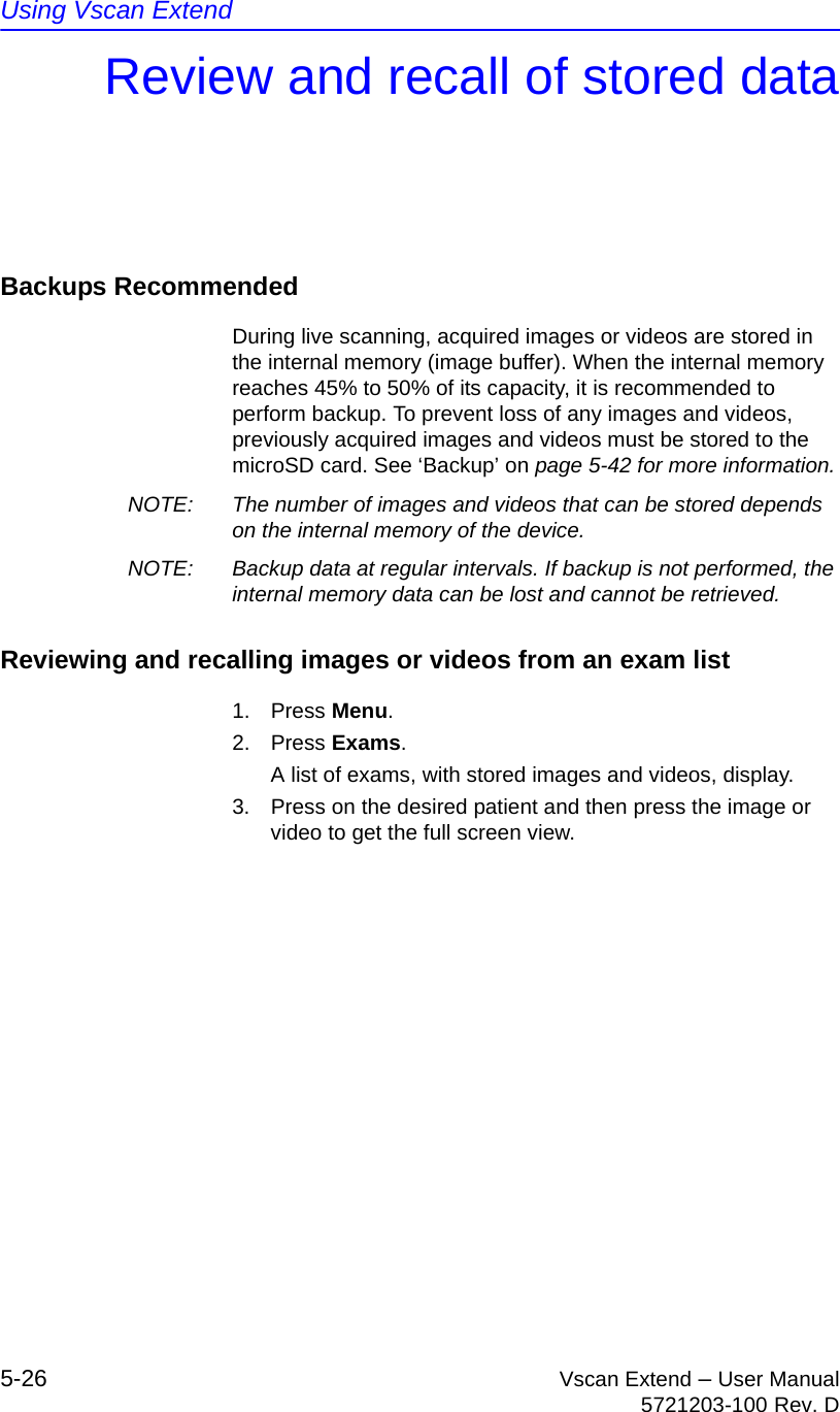 Using Vscan Extend5-26 Vscan Extend – User Manual5721203-100 Rev. DReview and recall of stored dataBackups RecommendedDuring live scanning, acquired images or videos are stored in the internal memory (image buffer). When the internal memory reaches 45% to 50% of its capacity, it is recommended to perform backup. To prevent loss of any images and videos, previously acquired images and videos must be stored to the microSD card. See ‘Backup’ on page 5-42 for more information.NOTE:  The number of images and videos that can be stored depends on the internal memory of the device.NOTE:  Backup data at regular intervals. If backup is not performed, the internal memory data can be lost and cannot be retrieved.Reviewing and recalling images or videos from an exam list1. Press Menu.2. Press Exams.A list of exams, with stored images and videos, display.3.  Press on the desired patient and then press the image or video to get the full screen view.