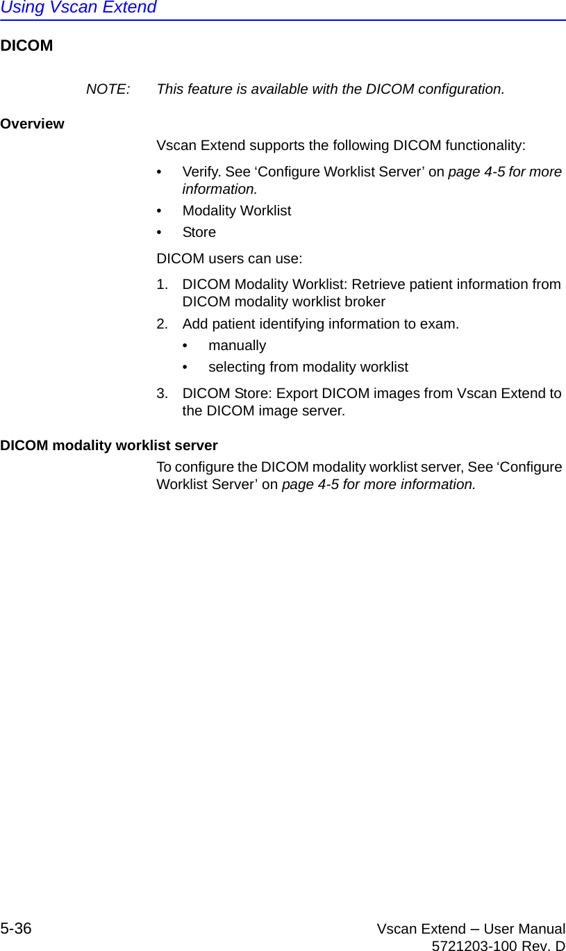 Using Vscan Extend5-36 Vscan Extend – User Manual5721203-100 Rev. DDICOMNOTE:  This feature is available with the DICOM configuration.OverviewVscan Extend supports the following DICOM functionality:•  Verify. See ‘Configure Worklist Server’ on page 4-5 for more information.• Modality Worklist• StoreDICOM users can use:1.  DICOM Modality Worklist: Retrieve patient information from DICOM modality worklist broker2.  Add patient identifying information to exam.• manually•  selecting from modality worklist 3.  DICOM Store: Export DICOM images from Vscan Extend to the DICOM image server.DICOM modality worklist serverTo configure the DICOM modality worklist server, See ‘Configure Worklist Server’ on page 4-5 for more information.