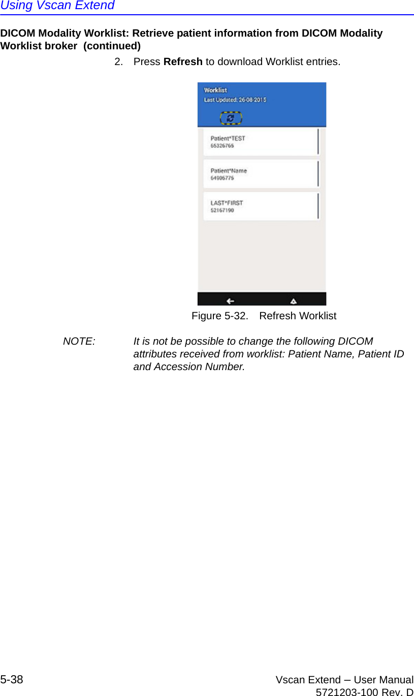 Using Vscan Extend5-38 Vscan Extend – User Manual5721203-100 Rev. DDICOM Modality Worklist: Retrieve patient information from DICOM Modality Worklist broker  (continued)2. Press Refresh to download Worklist entries.Figure 5-32. Refresh WorklistNOTE:  It is not be possible to change the following DICOM attributes received from worklist: Patient Name, Patient ID and Accession Number.