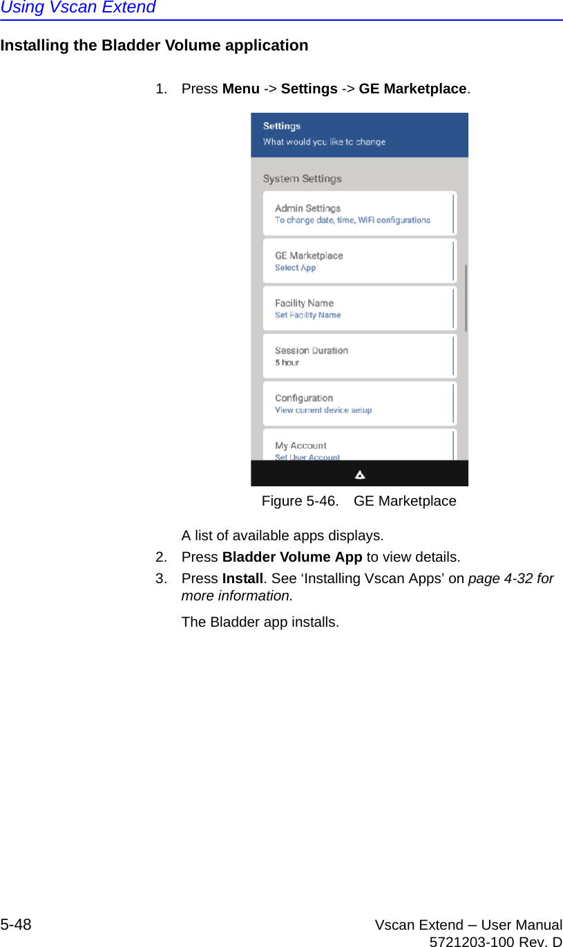 Using Vscan Extend5-48 Vscan Extend – User Manual5721203-100 Rev. DInstalling the Bladder Volume application1. Press Menu -&gt; Settings -&gt; GE Marketplace.Figure 5-46. GE MarketplaceA list of available apps displays.2. Press Bladder Volume App to view details.3. Press Install. See ‘Installing Vscan Apps’ on page 4-32 for more information.The Bladder app installs.