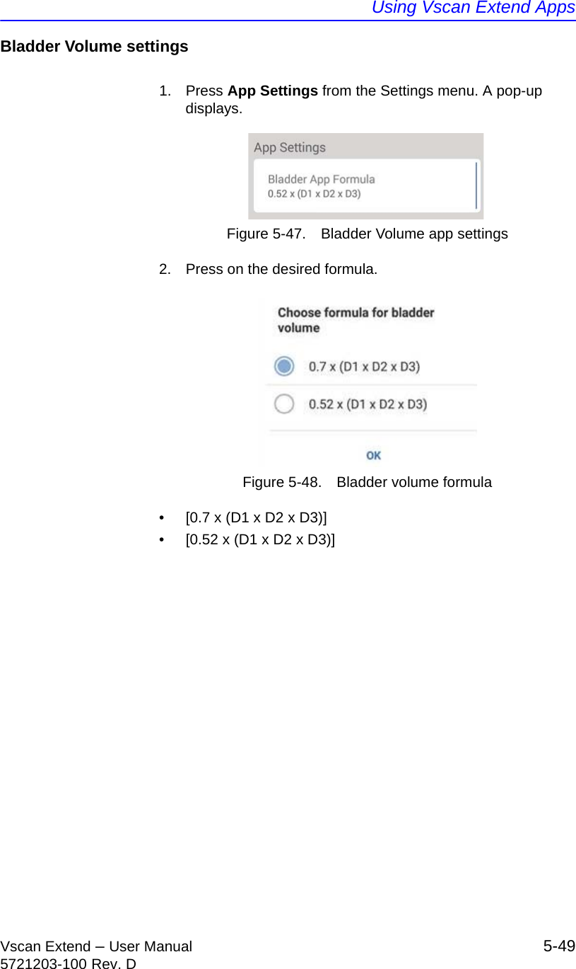 Using Vscan Extend AppsVscan Extend – User Manual 5-495721203-100 Rev. DBladder Volume settings1. Press App Settings from the Settings menu. A pop-up displays.Figure 5-47. Bladder Volume app settings2.  Press on the desired formula.Figure 5-48. Bladder volume formula•  [0.7 x (D1 x D2 x D3)]•  [0.52 x (D1 x D2 x D3)]