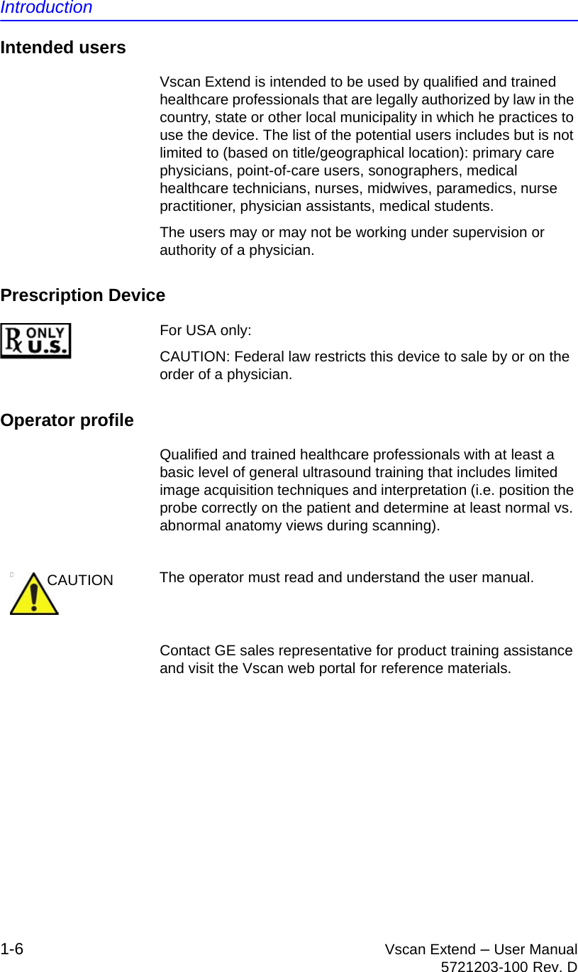 Introduction1-6 Vscan Extend – User Manual5721203-100 Rev. DIntended usersVscan Extend is intended to be used by qualified and trained healthcare professionals that are legally authorized by law in the country, state or other local municipality in which he practices to use the device. The list of the potential users includes but is not limited to (based on title/geographical location): primary care physicians, point-of-care users, sonographers, medical healthcare technicians, nurses, midwives, paramedics, nurse practitioner, physician assistants, medical students.The users may or may not be working under supervision or authority of a physician.Prescription DeviceFor USA only:CAUTION: Federal law restricts this device to sale by or on the order of a physician.Operator profileQualified and trained healthcare professionals with at least a basic level of general ultrasound training that includes limited image acquisition techniques and interpretation (i.e. position the probe correctly on the patient and determine at least normal vs. abnormal anatomy views during scanning).Contact GE sales representative for product training assistance and visit the Vscan web portal for reference materials.CAUTION The operator must read and understand the user manual.