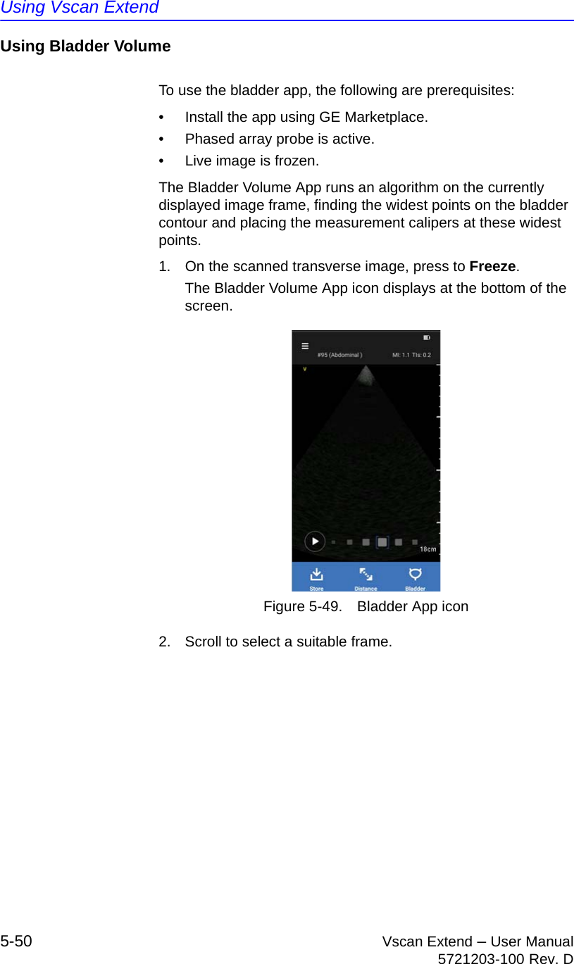 Using Vscan Extend5-50 Vscan Extend – User Manual5721203-100 Rev. DUsing Bladder VolumeTo use the bladder app, the following are prerequisites:•  Install the app using GE Marketplace.•  Phased array probe is active.•  Live image is frozen.The Bladder Volume App runs an algorithm on the currently displayed image frame, finding the widest points on the bladder contour and placing the measurement calipers at these widest points.1.  On the scanned transverse image, press to Freeze.The Bladder Volume App icon displays at the bottom of the screen.Figure 5-49. Bladder App icon2.  Scroll to select a suitable frame.