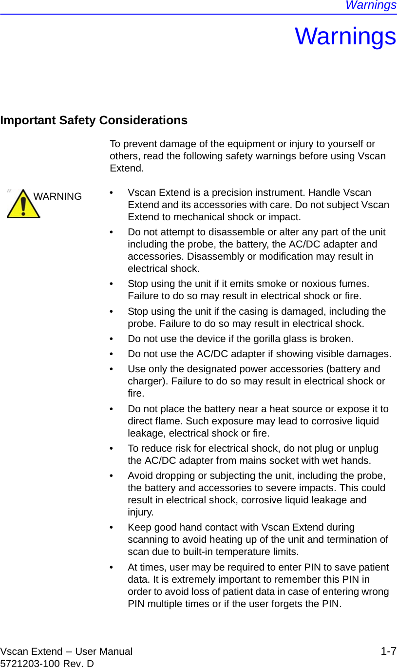 WarningsVscan Extend – User Manual 1-75721203-100 Rev. DWarningsImportant Safety ConsiderationsTo prevent damage of the equipment or injury to yourself or others, read the following safety warnings before using Vscan Extend.WARNING •  Vscan Extend is a precision instrument. Handle Vscan Extend and its accessories with care. Do not subject Vscan Extend to mechanical shock or impact.•  Do not attempt to disassemble or alter any part of the unit including the probe, the battery, the AC/DC adapter and accessories. Disassembly or modification may result in electrical shock.•  Stop using the unit if it emits smoke or noxious fumes. Failure to do so may result in electrical shock or fire.•  Stop using the unit if the casing is damaged, including the probe. Failure to do so may result in electrical shock.•  Do not use the device if the gorilla glass is broken.•  Do not use the AC/DC adapter if showing visible damages.•  Use only the designated power accessories (battery and charger). Failure to do so may result in electrical shock or fire.•  Do not place the battery near a heat source or expose it to direct flame. Such exposure may lead to corrosive liquid leakage, electrical shock or fire.•  To reduce risk for electrical shock, do not plug or unplug the AC/DC adapter from mains socket with wet hands.•  Avoid dropping or subjecting the unit, including the probe, the battery and accessories to severe impacts. This could result in electrical shock, corrosive liquid leakage and injury.•  Keep good hand contact with Vscan Extend during scanning to avoid heating up of the unit and termination of scan due to built-in temperature limits.•  At times, user may be required to enter PIN to save patient data. It is extremely important to remember this PIN in order to avoid loss of patient data in case of entering wrong PIN multiple times or if the user forgets the PIN.
