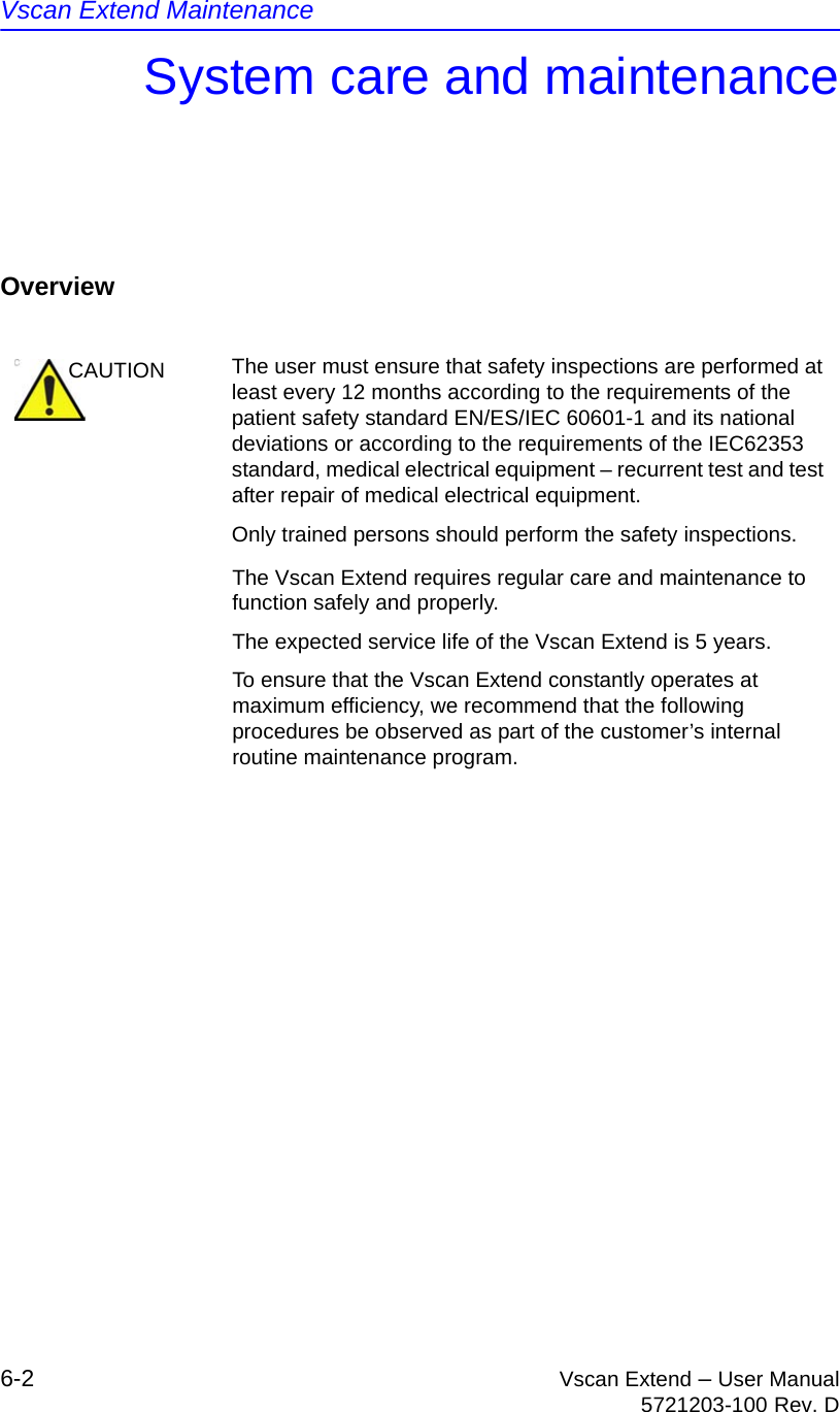 Vscan Extend Maintenance6-2 Vscan Extend – User Manual5721203-100 Rev. DSystem care and maintenanceOverviewThe Vscan Extend requires regular care and maintenance to function safely and properly.The expected service life of the Vscan Extend is 5 years.To ensure that the Vscan Extend constantly operates at maximum efficiency, we recommend that the following procedures be observed as part of the customer’s internal routine maintenance program.CAUTION The user must ensure that safety inspections are performed at least every 12 months according to the requirements of the patient safety standard EN/ES/IEC 60601-1 and its national deviations or according to the requirements of the IEC62353 standard, medical electrical equipment – recurrent test and test after repair of medical electrical equipment.Only trained persons should perform the safety inspections.