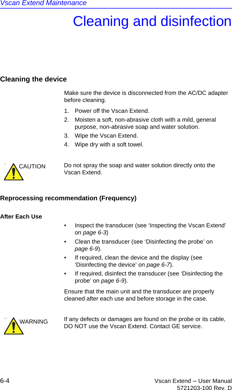 Vscan Extend Maintenance6-4 Vscan Extend – User Manual5721203-100 Rev. DCleaning and disinfectionCleaning the deviceMake sure the device is disconnected from the AC/DC adapter before cleaning.1.  Power off the Vscan Extend.2.  Moisten a soft, non-abrasive cloth with a mild, general purpose, non-abrasive soap and water solution.3.  Wipe the Vscan Extend.4.  Wipe dry with a soft towel.Reprocessing recommendation (Frequency)After Each Use•  Inspect the transducer (see ‘Inspecting the Vscan Extend’ on page 6-3)•  Clean the transducer (see ‘Disinfecting the probe’ on page 6-9).•  If required, clean the device and the display (see ‘Disinfecting the device’ on page 6-7).•  If required, disinfect the transducer (see ‘Disinfecting the probe’ on page 6-9).Ensure that the main unit and the transducer are properly cleaned after each use and before storage in the case.CAUTION Do not spray the soap and water solution directly onto the Vscan Extend.WARNING If any defects or damages are found on the probe or its cable, DO NOT use the Vscan Extend. Contact GE service.