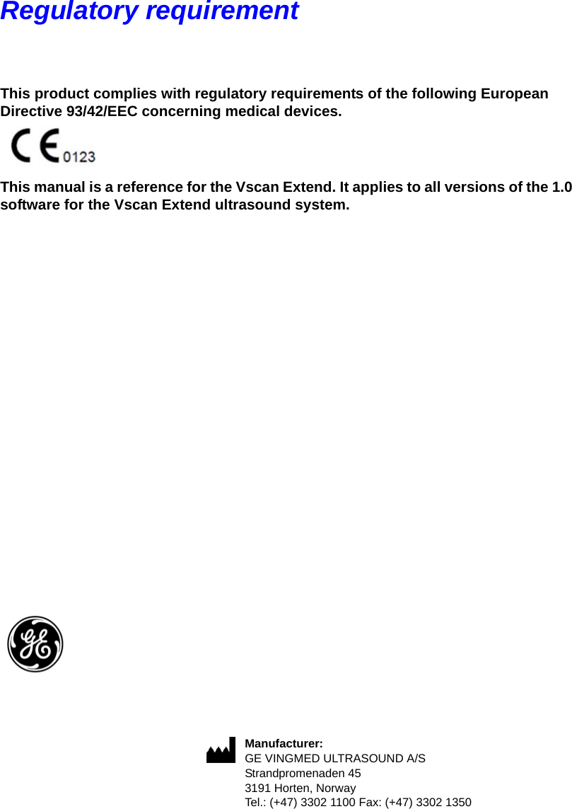 Regulatory requirementThis product complies with regulatory requirements of the following European Directive 93/42/EEC concerning medical devices. This manual is a reference for the Vscan Extend. It applies to all versions of the 1.0 software for the Vscan Extend ultrasound system. Manufacturer:GE VINGMED ULTRASOUND A/SStrandpromenaden 453191 Horten, NorwayTel.: (+47) 3302 1100 Fax: (+47) 3302 1350