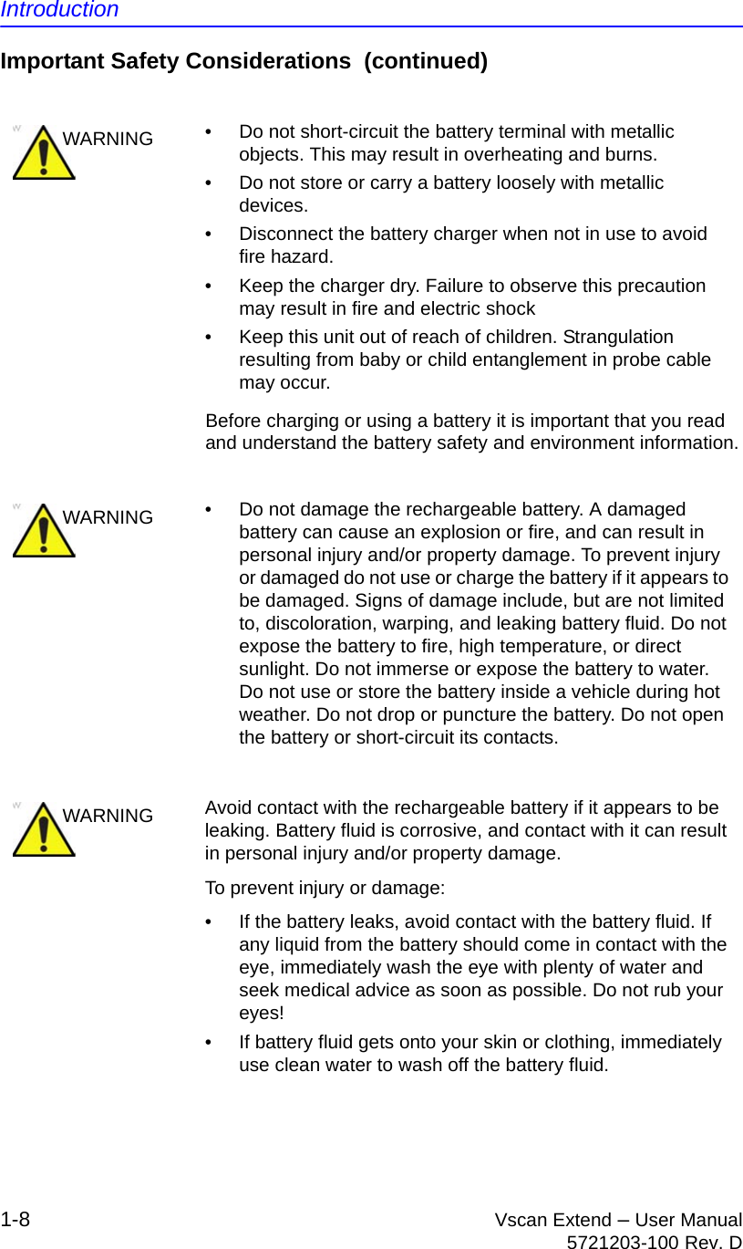 Introduction1-8 Vscan Extend – User Manual5721203-100 Rev. DImportant Safety Considerations  (continued)Before charging or using a battery it is important that you read and understand the battery safety and environment information.WARNING •  Do not short-circuit the battery terminal with metallic objects. This may result in overheating and burns.•  Do not store or carry a battery loosely with metallic devices.•  Disconnect the battery charger when not in use to avoid fire hazard.•  Keep the charger dry. Failure to observe this precaution may result in fire and electric shock•  Keep this unit out of reach of children. Strangulation resulting from baby or child entanglement in probe cable may occur.WARNING •  Do not damage the rechargeable battery. A damaged battery can cause an explosion or fire, and can result in personal injury and/or property damage. To prevent injury or damaged do not use or charge the battery if it appears to be damaged. Signs of damage include, but are not limited to, discoloration, warping, and leaking battery fluid. Do not expose the battery to fire, high temperature, or direct sunlight. Do not immerse or expose the battery to water. Do not use or store the battery inside a vehicle during hot weather. Do not drop or puncture the battery. Do not open the battery or short-circuit its contacts.WARNING Avoid contact with the rechargeable battery if it appears to be leaking. Battery fluid is corrosive, and contact with it can result in personal injury and/or property damage.To prevent injury or damage:•  If the battery leaks, avoid contact with the battery fluid. If any liquid from the battery should come in contact with the eye, immediately wash the eye with plenty of water and seek medical advice as soon as possible. Do not rub your eyes! •  If battery fluid gets onto your skin or clothing, immediately use clean water to wash off the battery fluid.