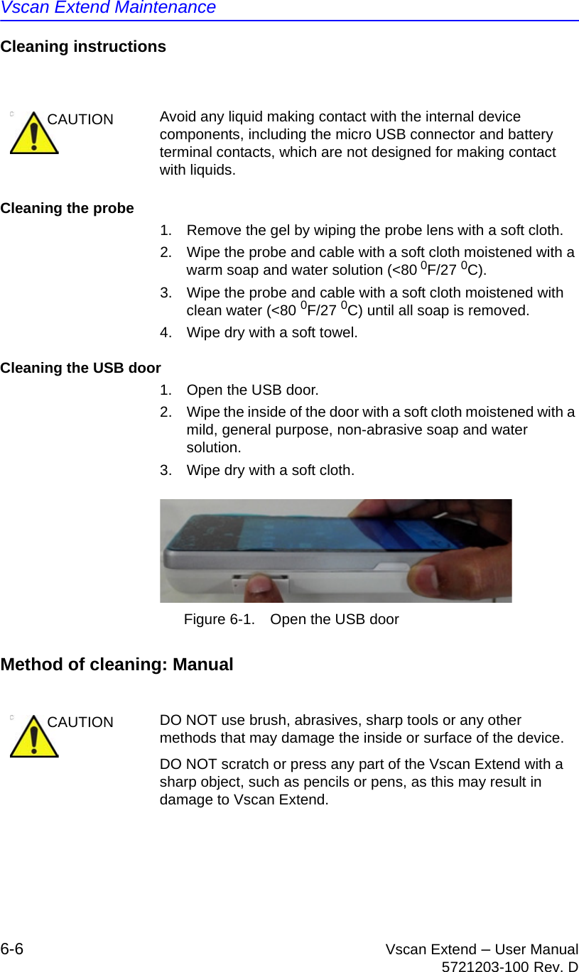 Vscan Extend Maintenance6-6 Vscan Extend – User Manual5721203-100 Rev. DCleaning instructionsCleaning the probe1.  Remove the gel by wiping the probe lens with a soft cloth.2.  Wipe the probe and cable with a soft cloth moistened with a warm soap and water solution (&lt;80 0F/27 0C).3.  Wipe the probe and cable with a soft cloth moistened with clean water (&lt;80 0F/27 0C) until all soap is removed.4.  Wipe dry with a soft towel.Cleaning the USB door1.  Open the USB door.2.  Wipe the inside of the door with a soft cloth moistened with a mild, general purpose, non-abrasive soap and water solution.3.  Wipe dry with a soft cloth. Figure 6-1. Open the USB doorMethod of cleaning: ManualCAUTION Avoid any liquid making contact with the internal device components, including the micro USB connector and battery terminal contacts, which are not designed for making contact with liquids.CAUTION DO NOT use brush, abrasives, sharp tools or any other methods that may damage the inside or surface of the device.DO NOT scratch or press any part of the Vscan Extend with a sharp object, such as pencils or pens, as this may result in damage to Vscan Extend.