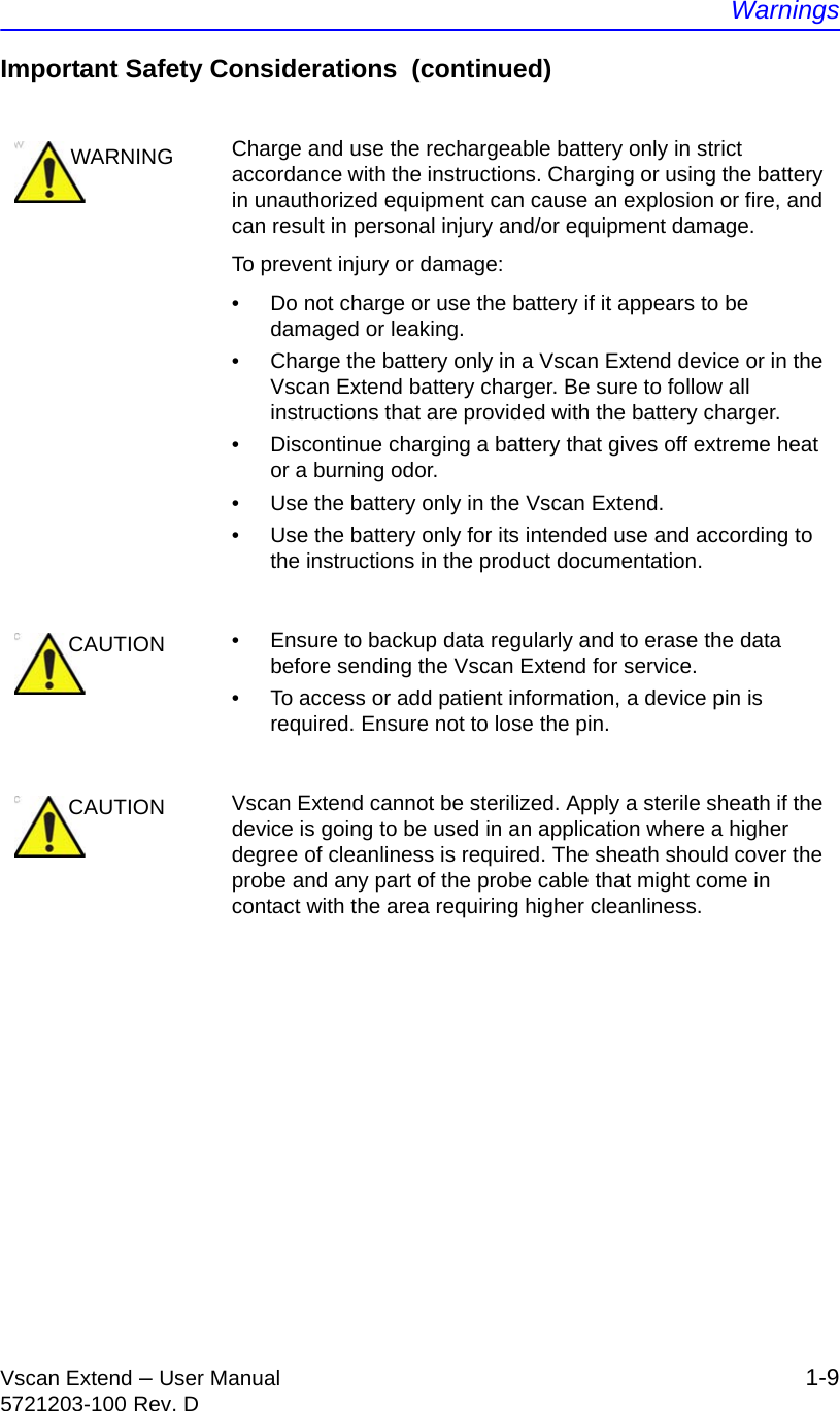 WarningsVscan Extend – User Manual 1-95721203-100 Rev. DImportant Safety Considerations  (continued)WARNING Charge and use the rechargeable battery only in strict accordance with the instructions. Charging or using the battery in unauthorized equipment can cause an explosion or fire, and can result in personal injury and/or equipment damage.To prevent injury or damage:•  Do not charge or use the battery if it appears to be damaged or leaking.•  Charge the battery only in a Vscan Extend device or in the Vscan Extend battery charger. Be sure to follow all instructions that are provided with the battery charger.•  Discontinue charging a battery that gives off extreme heat or a burning odor.•  Use the battery only in the Vscan Extend.•  Use the battery only for its intended use and according to the instructions in the product documentation.CAUTION •  Ensure to backup data regularly and to erase the data before sending the Vscan Extend for service.•  To access or add patient information, a device pin is required. Ensure not to lose the pin.CAUTION Vscan Extend cannot be sterilized. Apply a sterile sheath if the device is going to be used in an application where a higher degree of cleanliness is required. The sheath should cover the probe and any part of the probe cable that might come in contact with the area requiring higher cleanliness.