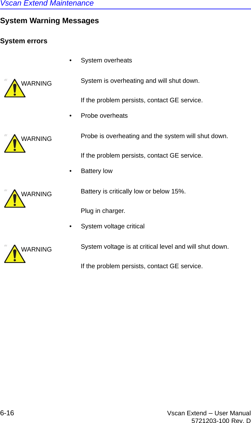 Vscan Extend Maintenance6-16 Vscan Extend – User Manual5721203-100 Rev. DSystem Warning MessagesSystem errors• System overheats• Probe overheats• Battery low•  System voltage criticalWARNING System is overheating and will shut down.If the problem persists, contact GE service.WARNING Probe is overheating and the system will shut down.If the problem persists, contact GE service.WARNING Battery is critically low or below 15%. Plug in charger.WARNING System voltage is at critical level and will shut down.If the problem persists, contact GE service.