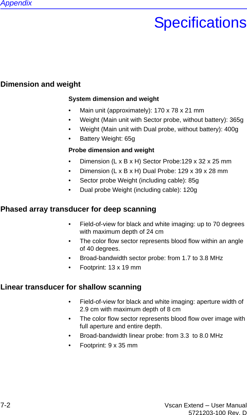 Appendix7-2 Vscan Extend – User Manual5721203-100 Rev. DSpecificationsDimension and weightSystem dimension and weight•  Main unit (approximately): 170 x 78 x 21 mm•  Weight (Main unit with Sector probe, without battery): 365g•  Weight (Main unit with Dual probe, without battery): 400g•  Battery Weight: 65gProbe dimension and weight•  Dimension (L x B x H) Sector Probe:129 x 32 x 25 mm•  Dimension (L x B x H) Dual Probe: 129 x 39 x 28 mm•  Sector probe Weight (including cable): 85g•  Dual probe Weight (including cable): 120gPhased array transducer for deep scanning•  Field-of-view for black and white imaging: up to 70 degrees with maximum depth of 24 cm•  The color flow sector represents blood flow within an angle of 40 degrees.•  Broad-bandwidth sector probe: from 1.7 to 3.8 MHz•  Footprint: 13 x 19 mmLinear transducer for shallow scanning•  Field-of-view for black and white imaging: aperture width of  2.9 cm with maximum depth of 8 cm•  The color flow sector represents blood flow over image with full aperture and entire depth.•  Broad-bandwidth linear probe: from 3.3  to 8.0 MHz•  Footprint: 9 x 35 mm