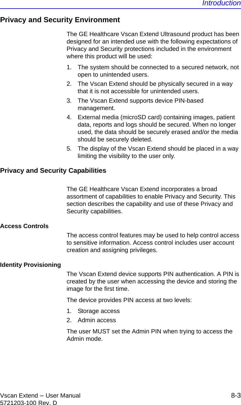 IntroductionVscan Extend – User Manual 8-35721203-100 Rev. DPrivacy and Security EnvironmentThe GE Healthcare Vscan Extend Ultrasound product has been designed for an intended use with the following expectations of Privacy and Security protections included in the environment where this product will be used:1.  The system should be connected to a secured network, not open to unintended users.2.  The Vscan Extend should be physically secured in a way that it is not accessible for unintended users.3.  The Vscan Extend supports device PIN-based management.4.  External media (microSD card) containing images, patient data, reports and logs should be secured. When no longer used, the data should be securely erased and/or the media should be securely deleted.5.  The display of the Vscan Extend should be placed in a way limiting the visibility to the user only.Privacy and Security CapabilitiesThe GE Healthcare Vscan Extend incorporates a broad assortment of capabilities to enable Privacy and Security. This section describes the capability and use of these Privacy and Security capabilities.Access ControlsThe access control features may be used to help control access to sensitive information. Access control includes user account creation and assigning privileges.Identity ProvisioningThe Vscan Extend device supports PIN authentication. A PIN is created by the user when accessing the device and storing the image for the first time.The device provides PIN access at two levels:1. Storage access2. Admin accessThe user MUST set the Admin PIN when trying to access the Admin mode.