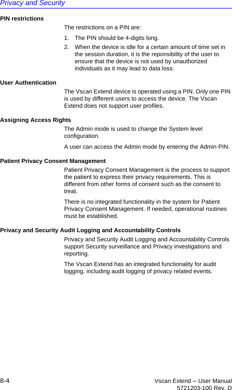 Privacy and Security8-4 Vscan Extend – User Manual5721203-100 Rev. DPIN restrictionsThe restrictions on a PIN are:1.  The PIN should be 4-digits long.2.  When the device is idle for a certain amount of time set in the session duration, it is the reponsibility of the user to ensure that the device is not used by unauthorized individuals as it may lead to data loss.User AuthenticationThe Vscan Extend device is operated using a PIN. Only one PIN is used by different users to access the device. The Vscan Extend does not support user profiles.Assigning Access RightsThe Admin mode is used to change the System level configuration.A user can access the Admin mode by entering the Admin PIN.Patient Privacy Consent ManagementPatient Privacy Consent Management is the process to support the patient to express their privacy requirements. This is different from other forms of consent such as the consent to treat.There is no integrated functionality in the system for Patient Privacy Consent Management. If needed, operational routines must be established.Privacy and Security Audit Logging and Accountability ControlsPrivacy and Security Audit Logging and Accountability Controls support Security surveillance and Privacy investigations and reporting.The Vscan Extend has an integrated functionality for audit logging, including audit logging of privacy related events. 