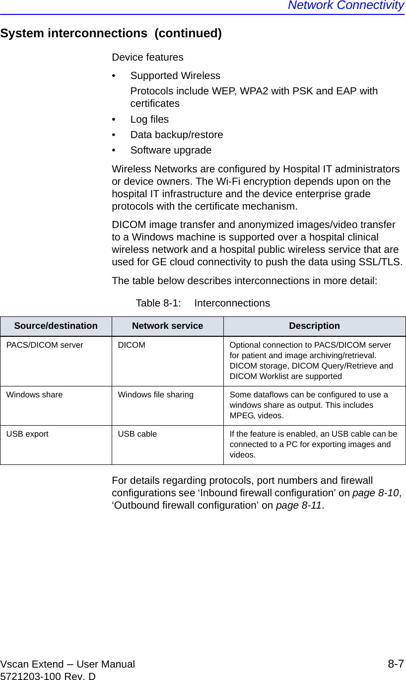 Network ConnectivityVscan Extend – User Manual 8-75721203-100 Rev. DSystem interconnections  (continued)Device features• Supported WirelessProtocols include WEP, WPA2 with PSK and EAP with certificates• Log files• Data backup/restore• Software upgradeWireless Networks are configured by Hospital IT administrators or device owners. The Wi-Fi encryption depends upon on the hospital IT infrastructure and the device enterprise grade protocols with the certificate mechanism.DICOM image transfer and anonymized images/video transfer to a Windows machine is supported over a hospital clinical wireless network and a hospital public wireless service that are used for GE cloud connectivity to push the data using SSL/TLS.The table below describes interconnections in more detail:For details regarding protocols, port numbers and firewall configurations see ‘Inbound firewall configuration’ on page 8-10, ‘Outbound firewall configuration’ on page 8-11.Table 8-1:  InterconnectionsSource/destination Network service DescriptionPACS/DICOM server DICOM Optional connection to PACS/DICOM server for patient and image archiving/retrieval. DICOM storage, DICOM Query/Retrieve and DICOM Worklist are supportedWindows share Windows file sharing Some dataflows can be configured to use a windows share as output. This includes MPEG, videos.USB export USB cable If the feature is enabled, an USB cable can be connected to a PC for exporting images and videos.