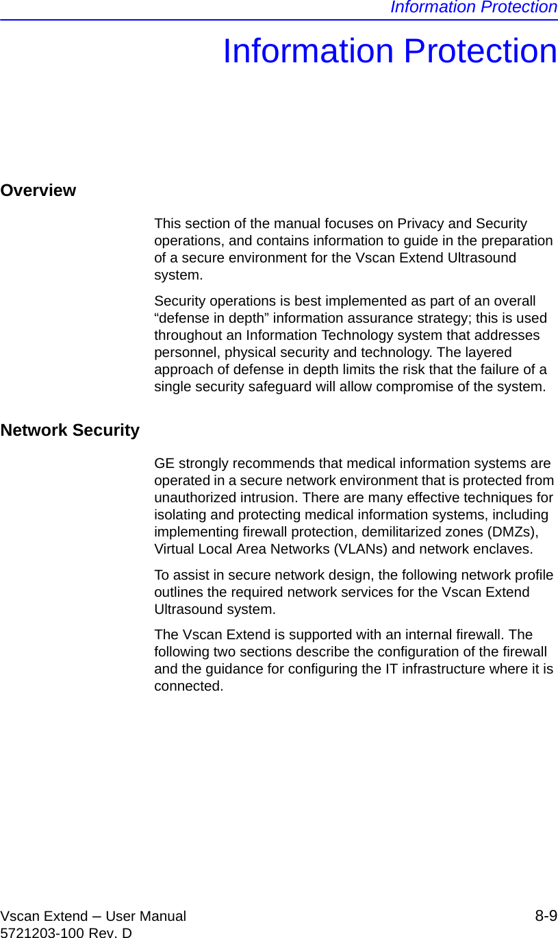 Information ProtectionVscan Extend – User Manual 8-95721203-100 Rev. DInformation ProtectionOverviewThis section of the manual focuses on Privacy and Security operations, and contains information to guide in the preparation of a secure environment for the Vscan Extend Ultrasound system.Security operations is best implemented as part of an overall “defense in depth” information assurance strategy; this is used throughout an Information Technology system that addresses personnel, physical security and technology. The layered approach of defense in depth limits the risk that the failure of a single security safeguard will allow compromise of the system.Network Security GE strongly recommends that medical information systems are operated in a secure network environment that is protected from unauthorized intrusion. There are many effective techniques for isolating and protecting medical information systems, including implementing firewall protection, demilitarized zones (DMZs), Virtual Local Area Networks (VLANs) and network enclaves.To assist in secure network design, the following network profile outlines the required network services for the Vscan Extend Ultrasound system.The Vscan Extend is supported with an internal firewall. The following two sections describe the configuration of the firewall and the guidance for configuring the IT infrastructure where it is connected.