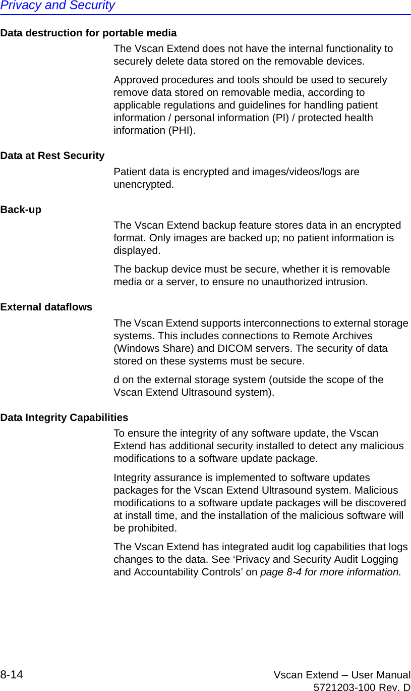Privacy and Security8-14 Vscan Extend – User Manual5721203-100 Rev. DData destruction for portable mediaThe Vscan Extend does not have the internal functionality to securely delete data stored on the removable devices.Approved procedures and tools should be used to securely remove data stored on removable media, according to applicable regulations and guidelines for handling patient information / personal information (PI) / protected health information (PHI).Data at Rest SecurityPatient data is encrypted and images/videos/logs are unencrypted.Back-upThe Vscan Extend backup feature stores data in an encrypted format. Only images are backed up; no patient information is displayed.The backup device must be secure, whether it is removable media or a server, to ensure no unauthorized intrusion.External dataflowsThe Vscan Extend supports interconnections to external storage systems. This includes connections to Remote Archives (Windows Share) and DICOM servers. The security of data stored on these systems must be secure.d on the external storage system (outside the scope of the Vscan Extend Ultrasound system).Data Integrity CapabilitiesTo ensure the integrity of any software update, the Vscan Extend has additional security installed to detect any malicious modifications to a software update package.Integrity assurance is implemented to software updates packages for the Vscan Extend Ultrasound system. Malicious modifications to a software update packages will be discovered at install time, and the installation of the malicious software will be prohibited.The Vscan Extend has integrated audit log capabilities that logs changes to the data. See ‘Privacy and Security Audit Logging and Accountability Controls’ on page 8-4 for more information.