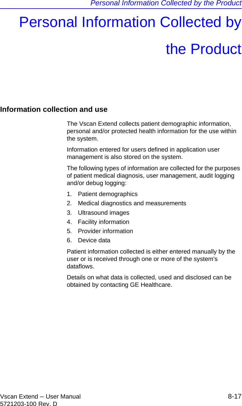 Personal Information Collected by the ProductVscan Extend – User Manual 8-175721203-100 Rev. DPersonal Information Collected bythe ProductInformation collection and useThe Vscan Extend collects patient demographic information, personal and/or protected health information for the use within the system.Information entered for users defined in application user management is also stored on the system.The following types of information are collected for the purposes of patient medical diagnosis, user management, audit logging and/or debug logging:1. Patient demographics2.  Medical diagnostics and measurements3. Ultrasound images4. Facility information5. Provider information6. Device dataPatient information collected is either entered manually by the user or is received through one or more of the system’s dataflows. Details on what data is collected, used and disclosed can be obtained by contacting GE Healthcare.