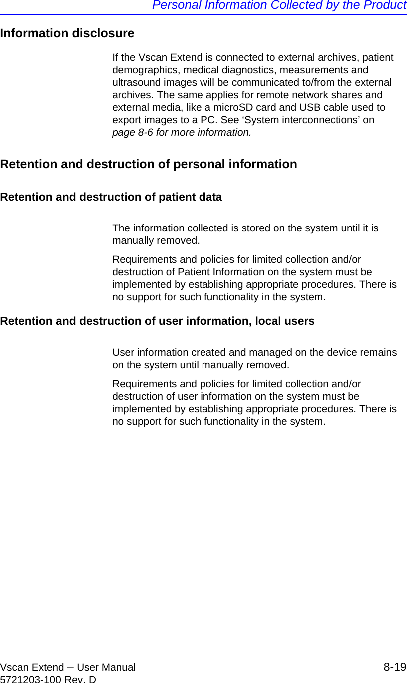 Personal Information Collected by the ProductVscan Extend – User Manual 8-195721203-100 Rev. DInformation disclosureIf the Vscan Extend is connected to external archives, patient demographics, medical diagnostics, measurements and ultrasound images will be communicated to/from the external archives. The same applies for remote network shares and external media, like a microSD card and USB cable used to export images to a PC. See ‘System interconnections’ on page 8-6 for more information.Retention and destruction of personal informationRetention and destruction of patient dataThe information collected is stored on the system until it is manually removed.Requirements and policies for limited collection and/or destruction of Patient Information on the system must be implemented by establishing appropriate procedures. There is no support for such functionality in the system.Retention and destruction of user information, local usersUser information created and managed on the device remains on the system until manually removed.Requirements and policies for limited collection and/or destruction of user information on the system must be implemented by establishing appropriate procedures. There is no support for such functionality in the system.