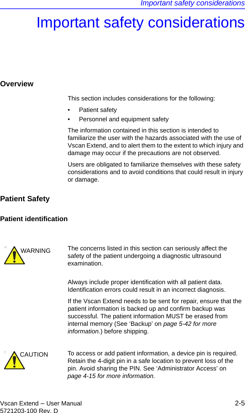 Important safety considerationsVscan Extend – User Manual 2-55721203-100 Rev. DImportant safety considerationsOverviewThis section includes considerations for the following:• Patient safety•  Personnel and equipment safetyThe information contained in this section is intended to familiarize the user with the hazards associated with the use of Vscan Extend, and to alert them to the extent to which injury and damage may occur if the precautions are not observed.Users are obligated to familiarize themselves with these safety considerations and to avoid conditions that could result in injury or damage.Patient SafetyPatient identificationAlways include proper identification with all patient data. Identification errors could result in an incorrect diagnosis.If the Vscan Extend needs to be sent for repair, ensure that the patient information is backed up and confirm backup was successful. The patient information MUST be erased from internal memory (See ‘Backup’ on page 5-42 for more information.) before shipping.WARNING The concerns listed in this section can seriously affect the safety of the patient undergoing a diagnostic ultrasound examination.CAUTION To access or add patient information, a device pin is required. Retain the 4-digit pin in a safe location to prevent loss of the pin. Avoid sharing the PIN. See ‘Administrator Access’ on page 4-15 for more information.