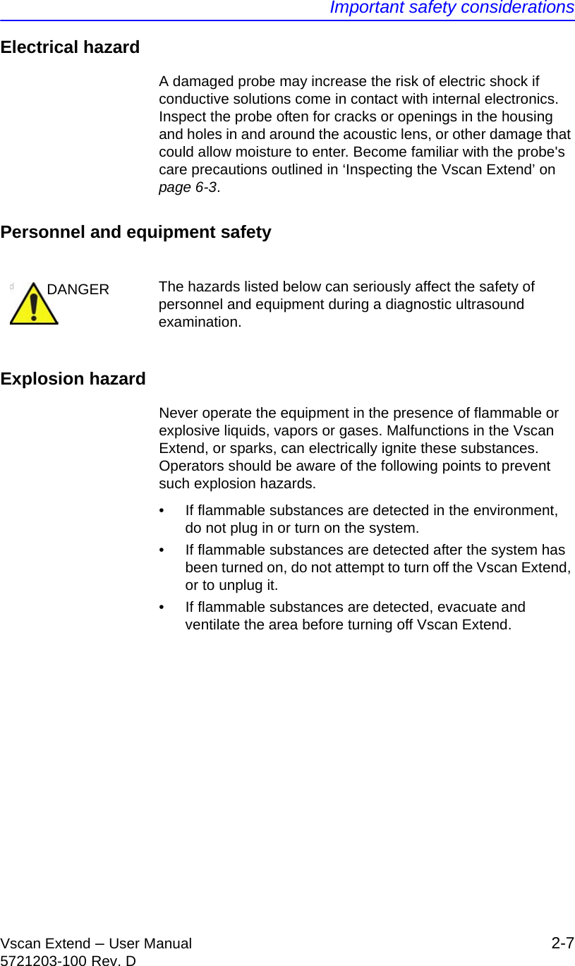 Important safety considerationsVscan Extend – User Manual 2-75721203-100 Rev. DElectrical hazardA damaged probe may increase the risk of electric shock if conductive solutions come in contact with internal electronics. Inspect the probe often for cracks or openings in the housing and holes in and around the acoustic lens, or other damage that could allow moisture to enter. Become familiar with the probe&apos;s care precautions outlined in ‘Inspecting the Vscan Extend’ on page 6-3.Personnel and equipment safetyExplosion hazardNever operate the equipment in the presence of flammable or explosive liquids, vapors or gases. Malfunctions in the Vscan Extend, or sparks, can electrically ignite these substances. Operators should be aware of the following points to prevent such explosion hazards.•  If flammable substances are detected in the environment, do not plug in or turn on the system. •  If flammable substances are detected after the system has been turned on, do not attempt to turn off the Vscan Extend, or to unplug it.•  If flammable substances are detected, evacuate and ventilate the area before turning off Vscan Extend.DANGER The hazards listed below can seriously affect the safety of personnel and equipment during a diagnostic ultrasound examination.