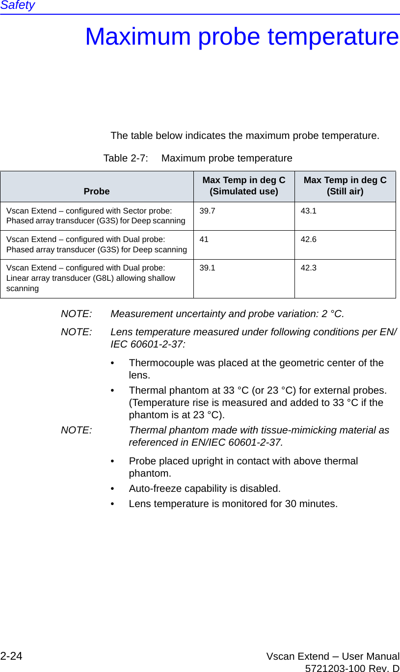 Safety2-24 Vscan Extend – User Manual5721203-100 Rev. DMaximum probe temperatureThe table below indicates the maximum probe temperature.NOTE:  Measurement uncertainty and probe variation: 2 °C.NOTE:  Lens temperature measured under following conditions per EN/IEC 60601-2-37:•  Thermocouple was placed at the geometric center of the lens.•  Thermal phantom at 33 °C (or 23 °C) for external probes. (Temperature rise is measured and added to 33 °C if the phantom is at 23 °C).NOTE:  Thermal phantom made with tissue-mimicking material as referenced in EN/IEC 60601-2-37.•  Probe placed upright in contact with above thermal phantom.•  Auto-freeze capability is disabled.•  Lens temperature is monitored for 30 minutes.Table 2-7:  Maximum probe temperatureProbe Max Temp in deg C(Simulated use) Max Temp in deg C(Still air)Vscan Extend – configured with Sector probe:Phased array transducer (G3S) for Deep scanning 39.7 43.1Vscan Extend – configured with Dual probe:Phased array transducer (G3S) for Deep scanning41 42.6Vscan Extend – configured with Dual probe:Linear array transducer (G8L) allowing shallow scanning39.1 42.3