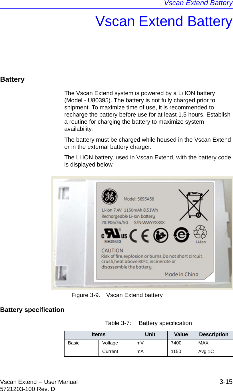 Vscan Extend BatteryVscan Extend – User Manual 3-155721203-100 Rev. DVscan Extend BatteryBatteryThe Vscan Extend system is powered by a Li ION battery (Model - U80395). The battery is not fully charged prior to shipment. To maximize time of use, it is recommended to recharge the battery before use for at least 1.5 hours. Establish a routine for charging the battery to maximize system availability.The battery must be charged while housed in the Vscan Extend or in the external battery charger.The Li ION battery, used in Vscan Extend, with the battery code is displayed below. Figure 3-9. Vscan Extend batteryBattery specificationTable 3-7:  Battery specificationItems Unit Value DescriptionBasic Voltage mV 7400 MAXCurrent mA 1150 Avg 1C