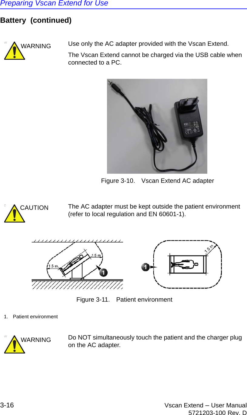 Preparing Vscan Extend for Use3-16 Vscan Extend – User Manual5721203-100 Rev. DBattery  (continued)Figure 3-10. Vscan Extend AC adapter Figure 3-11. Patient environmentWARNING Use only the AC adapter provided with the Vscan Extend.The Vscan Extend cannot be charged via the USB cable when connected to a PC.CAUTION The AC adapter must be kept outside the patient environment (refer to local regulation and EN 60601-1).1. Patient environmentWARNING Do NOT simultaneously touch the patient and the charger plug on the AC adapter.