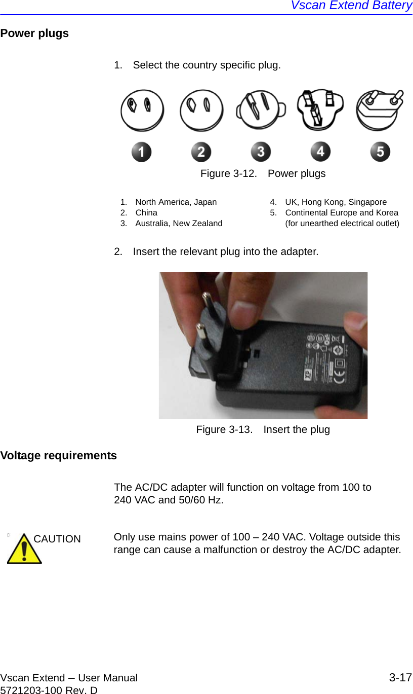 Vscan Extend BatteryVscan Extend – User Manual 3-175721203-100 Rev. DPower plugs1.  Select the country specific plug.Figure 3-12. Power plugs2.  Insert the relevant plug into the adapter.Figure 3-13. Insert the plugVoltage requirementsThe AC/DC adapter will function on voltage from 100 to 240 VAC and 50/60 Hz.1. North America, Japan2. China3.  Australia, New Zealand4.  UK, Hong Kong, Singapore5.  Continental Europe and Korea (for unearthed electrical outlet)CAUTION Only use mains power of 100 – 240 VAC. Voltage outside this range can cause a malfunction or destroy the AC/DC adapter.