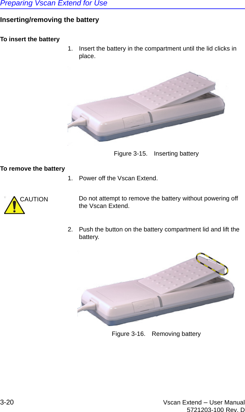 Preparing Vscan Extend for Use3-20 Vscan Extend – User Manual5721203-100 Rev. DInserting/removing the batteryTo insert the battery1.  Insert the battery in the compartment until the lid clicks in place.Figure 3-15. Inserting batteryTo remove the battery1.  Power off the Vscan Extend.2. Push the button on the battery compartment lid and lift the battery.Figure 3-16. Removing batteryCAUTION Do not attempt to remove the battery without powering off the Vscan Extend.