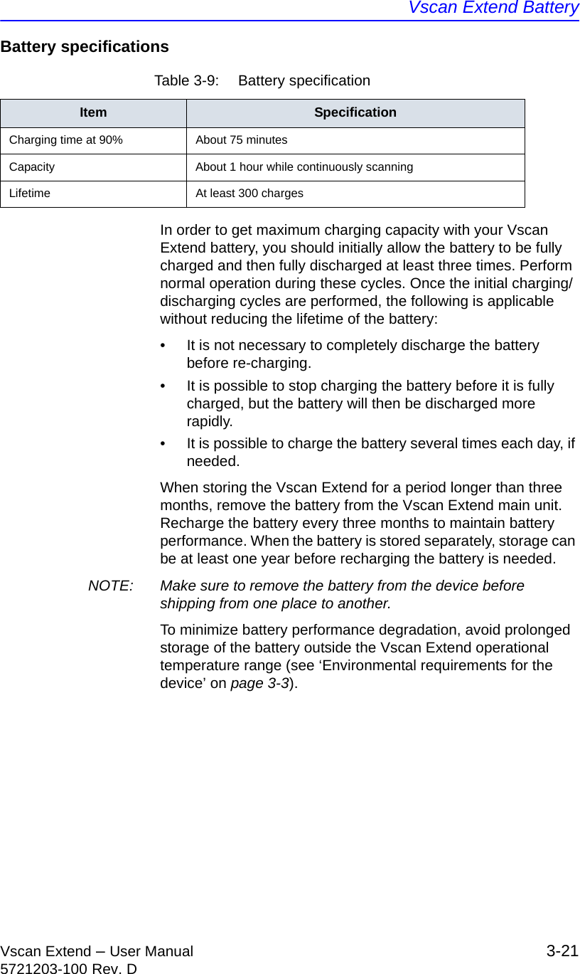 Vscan Extend BatteryVscan Extend – User Manual 3-215721203-100 Rev. DBattery specifications In order to get maximum charging capacity with your Vscan Extend battery, you should initially allow the battery to be fully charged and then fully discharged at least three times. Perform normal operation during these cycles. Once the initial charging/discharging cycles are performed, the following is applicable without reducing the lifetime of the battery:•  It is not necessary to completely discharge the battery before re-charging.•  It is possible to stop charging the battery before it is fully charged, but the battery will then be discharged more rapidly.•  It is possible to charge the battery several times each day, if needed.When storing the Vscan Extend for a period longer than three months, remove the battery from the Vscan Extend main unit. Recharge the battery every three months to maintain battery performance. When the battery is stored separately, storage can be at least one year before recharging the battery is needed.NOTE:  Make sure to remove the battery from the device before shipping from one place to another.To minimize battery performance degradation, avoid prolonged storage of the battery outside the Vscan Extend operational temperature range (see ‘Environmental requirements for the device’ on page 3-3).Table 3-9:  Battery specificationItem SpecificationCharging time at 90% About 75 minutesCapacity About 1 hour while continuously scanningLifetime At least 300 charges