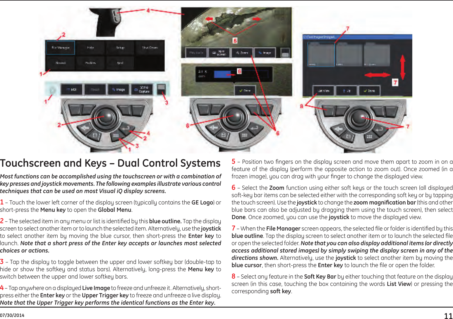 1107/30/2014Touchscreen and Keys – Dual Control Systems Most functions can be accomplished using the touchscreen or with a combination of key presses and joystick movements. The following examples illustrate various control techniques that can be used on most Visual iQ display screens.1 – Touch the lower left corner of the display screen (typically contains the GE Logo) or short-press the Menu key to open the Global Menu.2 – The selected item in any menu or list is identied by this blue outline. Tap the display screen to select another item or to launch the selected item. Alternatively, use the joystick to select another item by moving the blue cursor, then short-press the Enter key to launch. Note that a short press of the Enter key accepts or launches most selected choices or actions. 3 – Tap the display to toggle between the upper and lower softkey bar (double-tap to hide or show the softkey and status bars). Alternatively, long-press the Menu key to switch between the upper and lower softkey bars. 4 – Tap anywhere on a displayed Live Image to freeze and unfreeze it. Alternatively, short-press either the Enter key or the Upper Trigger key to freeze and unfreeze a live display. Note that the Upper Trigger key performs the identical functions as the Enter key. 5 – Position two ngers on the display screen and move them apart to zoom in on a feature of the display (perform the opposite action to zoom out). Once zoomed (in a  frozen image), you can drag with your nger to change the displayed view. 6 – Select the Zoom function using either soft keys or the touch screen (all displayed soft-key bar items can be selected either with the corresponding soft key or by tapping the touch screen). Use the joystick to change the zoommagnicationbar (this and other blue bars can also be adjusted by dragging them using the touch screen), then select Done. Once zoomed, you can use the joystick to move the displayed view.7 – When the File Manager screen appears, the selected le or folder is identied by this blue outline. Tap the display screen to select another item or to launch the selected le or open the selected folder. Note that you can also display additional items (or directly access additional stored images) by simply swiping the display screen in any of the directions shown. Alternatively, use the joystick to select another item by moving the blue cursor, then short-press the Enter key to launch the le or open the folder.8 – Select any feature in the Soft Key Bar by either touching that feature on the display screen (in this case, touching the box containing the words List View) or pressing the corresponding soft key.