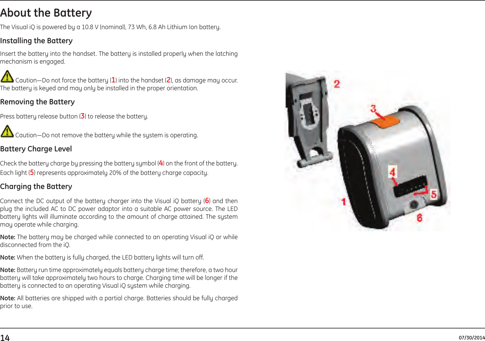 14 07/30/2014About the BatteryThe Visual iQ is powered by a 10.8 V (nominal), 73 Wh, 6.8 Ah Lithium Ion battery.Installing the BatteryInsert the battery into the handset. The battery is installed properly when the latching mechanism is engaged. Caution—Do not force the battery (1) into the handset (2), as damage may occur. The battery is keyed and may only be installed in the proper orientation.Removing the BatteryPress battery release button (3) to release the battery.  Caution—Do not remove the battery while the system is operating.Battery Charge LevelCheck the battery charge by pressing the battery symbol (4) on the front of the battery. Each light (5) represents approximately 20% of the battery charge capacity.Charging the BatteryConnect the DC output of the battery charger into the Visual iQ battery (6) and then plug the included AC to DC power adaptor into a suitable AC power source. The LED battery lights will illuminate according to the amount of charge attained. The system may operate while charging.Note: The battery may be charged while connected to an operating Visual iQ or while disconnected from the iQ. Note: When the battery is fully charged, the LED battery lights will turn off.Note: Battery run time approximately equals battery charge time; therefore, a two hour battery will take approximately two hours to charge. Charging time will be longer if the battery is connected to an operating Visual iQ system while charging. Note: All batteries are shipped with a partial charge. Batteries should be fully charged prior to use. 