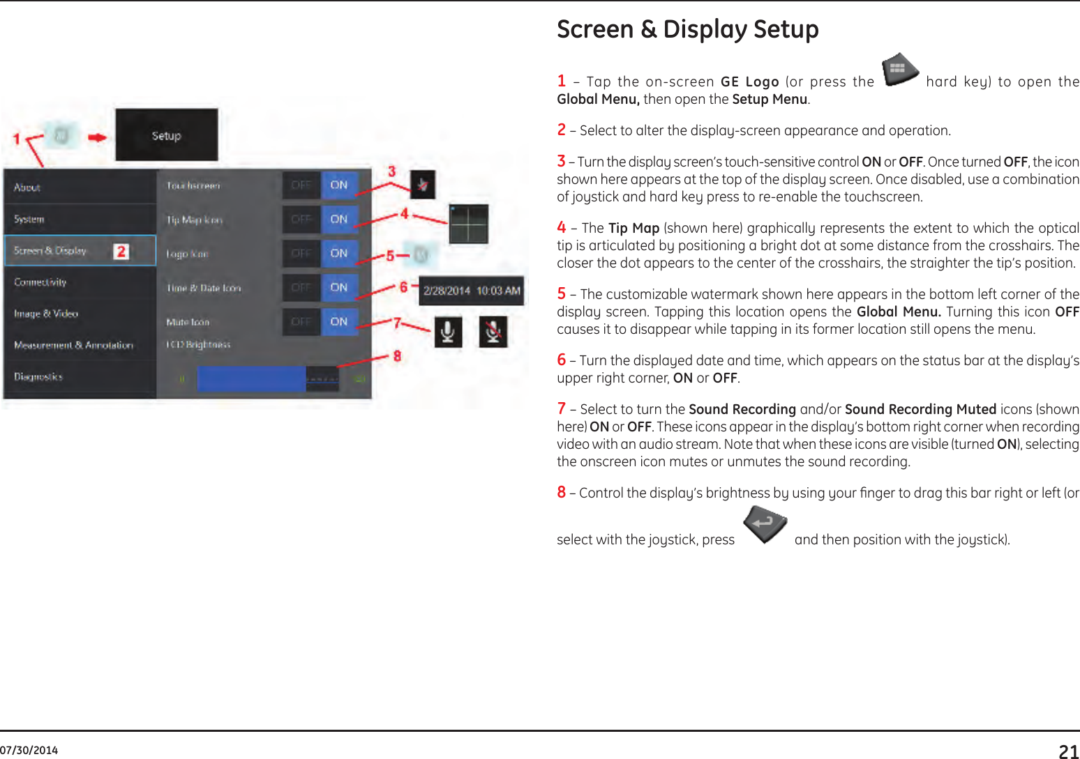 2107/30/2014Screen &amp; Display Setup 1 – Tap the on-screen GE Logo (or press the   hard key) to open the  Global Menu, then open the Setup Menu. 2 – Select to alter the display-screen appearance and operation.  3 – Turn the display screen’s touch-sensitive control ON or OFF. Once turned OFF, the icon shown here appears at the top of the display screen. Once disabled, use a combination of joystick and hard key press to re-enable the touchscreen. 4 – The Tip Map (shown here) graphically represents the extent to which the optical tip is articulated by positioning a bright dot at some distance from the crosshairs. The closer the dot appears to the center of the crosshairs, the straighter the tip’s position. 5 – The customizable watermark shown here appears in the bottom left corner of the display screen. Tapping this location opens the Global Menu. Turning this icon OFF causes it to disappear while tapping in its former location still opens the menu.6 – Turn the displayed date and time, which appears on the status bar at the display’s upper right corner, ON or OFF.7 – Select to turn the Sound Recording and/or Sound Recording Muted icons (shown here) ON or OFF. These icons appear in the display’s bottom right corner when recording video with an audio stream. Note that when these icons are visible (turned ON), selecting the onscreen icon mutes or unmutes the sound recording.8 – Control the display’s brightness by using your nger to drag this bar right or left (or select with the joystick, press   and then position with the joystick). 
