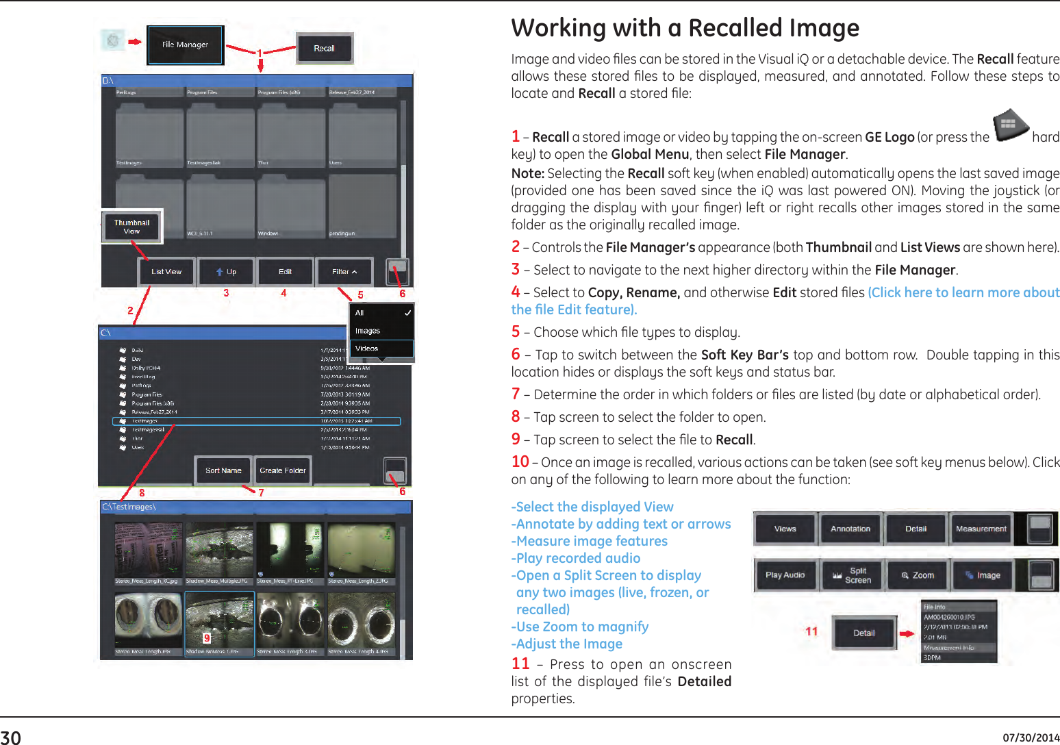 30 07/30/2014Working with a Recalled ImageImage and video les can be stored in the Visual iQ or a detachable device. The Recall feature allows these stored les to be displayed, measured, and annotated. Follow these steps to locate and Recall a stored le:1 – Recall a stored image or video by tapping the on-screen GE Logo (or press the   hard key) to open the Global Menu, then select File Manager.  Note: Selecting the Recall soft key (when enabled) automatically opens the last saved image (provided one has been saved since the iQ was last powered ON). Moving the joystick (or dragging the display with your nger) left or right recalls other images stored in the same folder as the originally recalled image.2 – Controls the File Manager’s appearance (both Thumbnail and List Views are shown here). 3 – Select to navigate to the next higher directory within the File Manager.4 – Select to Copy, Rename, and otherwise Edit stored les (Click here to learn more about theleEditfeature).5 – Choose which le types to display.  6 – Tap to switch between the Soft Key Bar’s top and bottom row.  Double tapping in this location hides or displays the soft keys and status bar.7 – Determine the order in which folders or les are listed (by date or alphabetical order). 8 – Tap screen to select the folder to open.   9 – Tap screen to select the le to Recall.   10 – Once an image is recalled, various actions can be taken (see soft key menus below). Click on any of the following to learn more about the function:-Select the displayed View - Annotate by adding text or arrows-Measure image features-Play recorded audio - Open a Split Screen to display any two images (live, frozen, or recalled) - Use Zoom to magnify - Adjust  the  Image 11 – Press to open an onscreen list of the displayed file’s Detailed properties. 