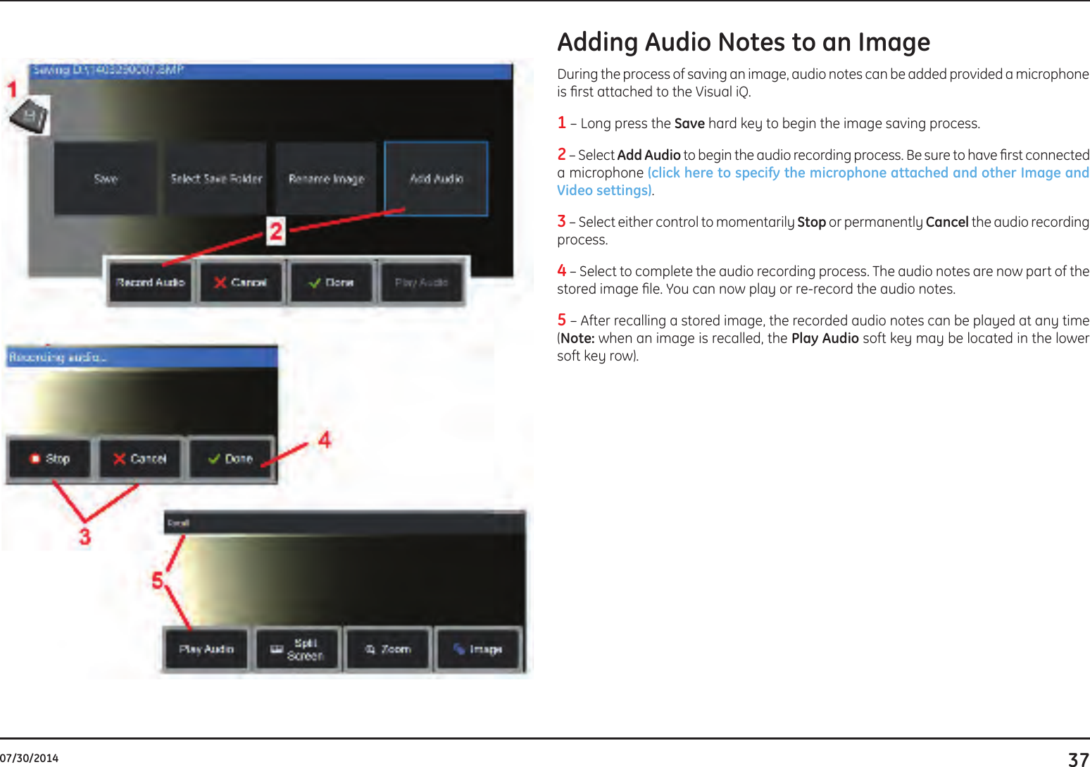 3707/30/2014Adding Audio Notes to an Image During the process of saving an image, audio notes can be added provided a microphone is rst attached to the Visual iQ.1 – Long press the Save hard key to begin the image saving process. 2 – Select Add Audio to begin the audio recording process. Be sure to have rst connected a microphone (click here to specify the microphone attached and other Image and Video settings). 3 – Select either control to momentarily Stop or permanently Cancel the audio recording process. 4 – Select to complete the audio recording process. The audio notes are now part of the stored image le. You can now play or re-record the audio notes.5 – After recalling a stored image, the recorded audio notes can be played at any time (Note: when an image is recalled, the Play Audio soft key may be located in the lower soft key row). 