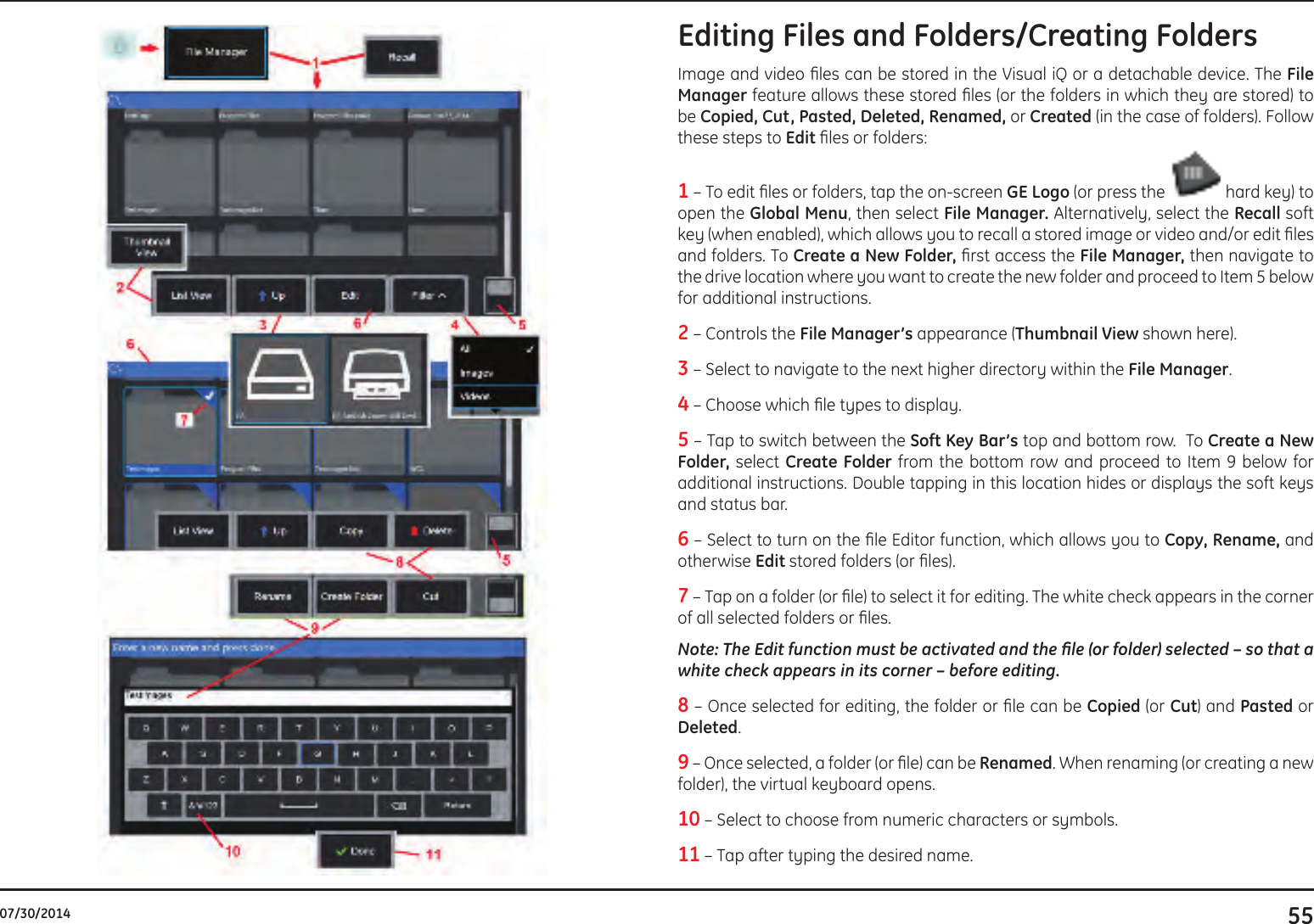 5507/30/2014Editing Files and Folders/Creating FoldersImage and video les can be stored in the Visual iQ or a detachable device. The File Manager feature allows these stored les (or the folders in which they are stored) to be Copied, Cut, Pasted, Deleted, Renamed, or Created (in the case of folders). Follow these steps to Edit les or folders:1 – To edit les or folders, tap the on-screen GE Logo (or press the   hard key) to open the Global Menu, then select File Manager. Alternatively, select the Recall soft key (when enabled), which allows you to recall a stored image or video and/or edit les and folders. To Create a New Folder, rst access the File Manager, then navigate to the drive location where you want to create the new folder and proceed to Item 5 below for additional instructions.2 – Controls the File Manager’s appearance (Thumbnail View shown here).3 – Select to navigate to the next higher directory within the File Manager.4 – Choose which le types to display.  5 – Tap to switch between the Soft Key Bar’s top and bottom row.  To Create a New Folder, select Create Folder from the bottom row and proceed to Item 9 below for additional instructions. Double tapping in this location hides or displays the soft keys and status bar.6 – Select to turn on the le Editor function, which allows you to Copy, Rename, and otherwise Edit stored folders (or les).7 – Tap on a folder (or le) to select it for editing. The white check appears in the corner of all selected folders or les. Note: The Edit function must be activated and the le (or folder) selected – so that a white check appears in its corner – before editing.8 – Once selected for editing, the folder or le can be Copied (or Cut) and Pasted or Deleted.   9 – Once selected, a folder (or le) can be Renamed. When renaming (or creating a new folder), the virtual keyboard opens. 10 – Select to choose from numeric characters or symbols.11 – Tap after typing the desired name. 