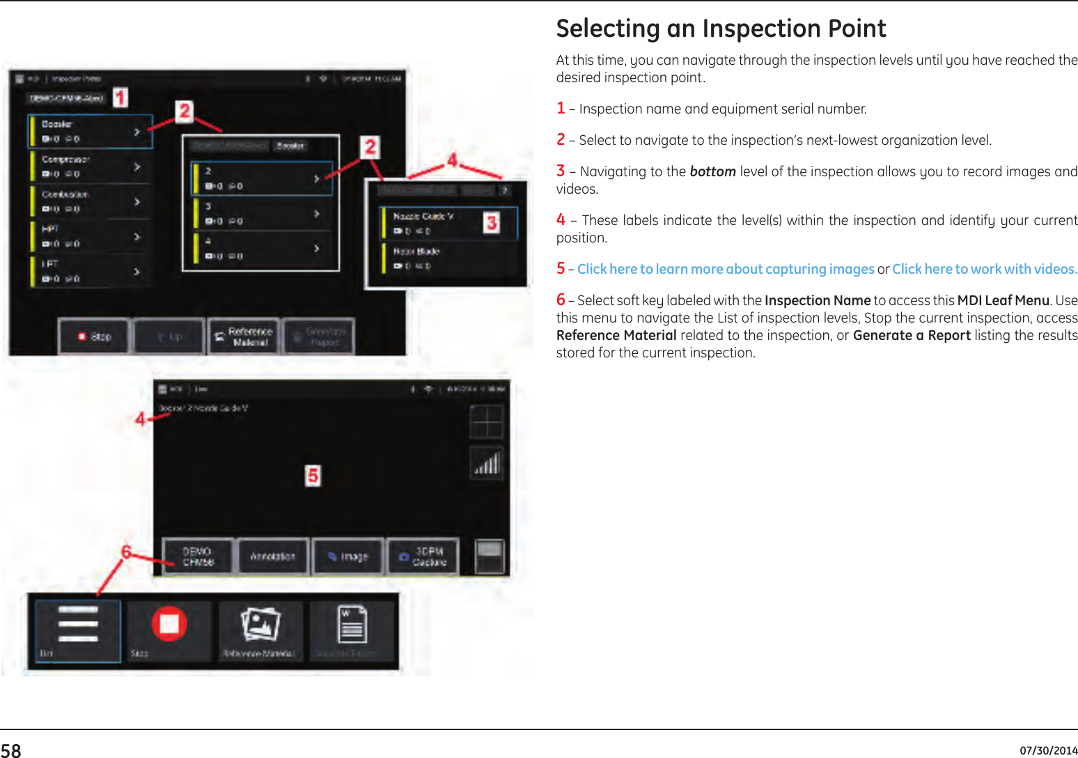 58 07/30/2014Selecting an Inspection PointAt this time, you can navigate through the inspection levels until you have reached the desired inspection point.1 – Inspection name and equipment serial number.2 – Select to navigate to the inspection’s next-lowest organization level.3 – Navigating to the bottom level of the inspection allows you to record images and videos.4 – These labels indicate the level(s) within the inspection and identify your current position.5 – Click here to learn more about capturing images or Click here to work with videos. 6 – Select soft key labeled with the Inspection Name to access this MDI Leaf Menu. Use this menu to navigate the List of inspection levels, Stop the current inspection, access Reference Material related to the inspection, or Generate a Report listing the results stored for the current inspection.  
