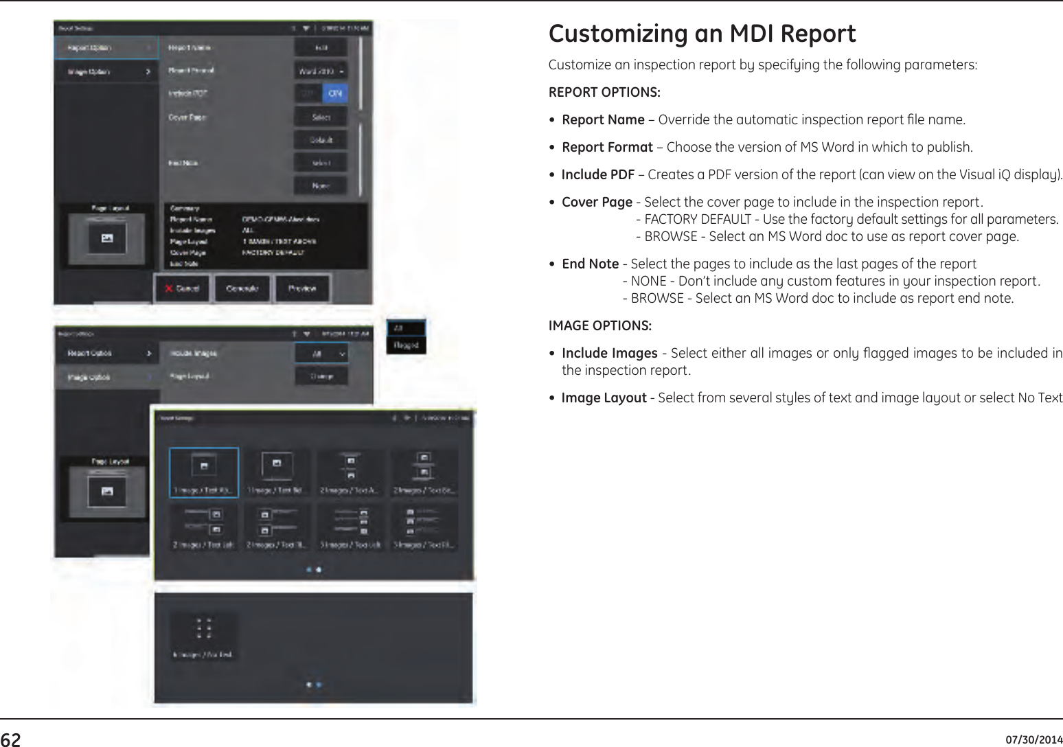 62 07/30/2014Customizing an MDI ReportCustomize an inspection report by specifying the following parameters:REPORT OPTIONS:•  Report Name – Override the automatic inspection report le name.•  Report Format – Choose the version of MS Word in which to publish.•  Include PDF – Creates a PDF version of the report (can view on the Visual iQ display).•  Cover Page  - Select the cover page to include in the inspection report. - FACTORY DEFAULT - Use the factory default settings for all parameters. - BROWSE - Select an MS Word doc to use as report cover page.•  End Note  - Select the pages to include as the last pages of the report - NONE - Don’t include any custom features in your inspection report. - BROWSE - Select an MS Word doc to include as report end note.IMAGE OPTIONS:•    Include  Images - Select either all images or only agged images to be included in the inspection report.•  Image Layout - Select from several styles of text and image layout or select No Text