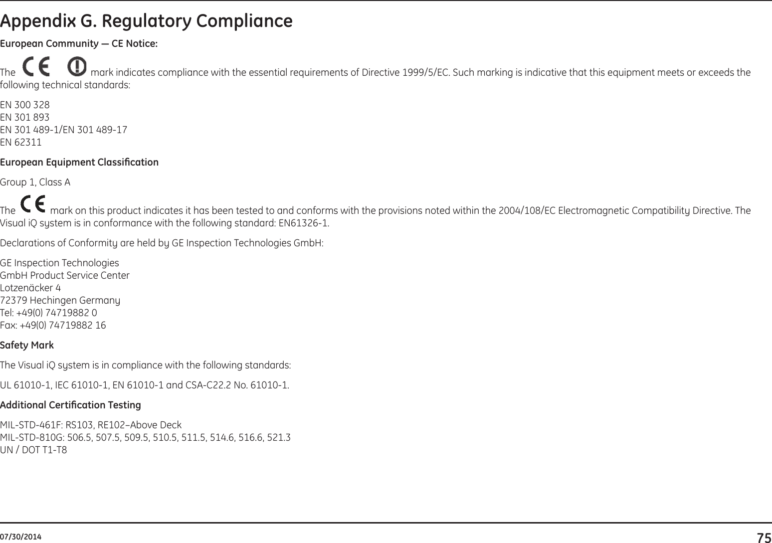 7507/30/2014Appendix G. Regulatory ComplianceEuropeanCommunity—CENotice:The  mark indicates compliance with the essential requirements of Directive 1999/5/EC. Such marking is indicative that this equipment meets or exceeds the following technical standards: EN 300 328EN 301 893EN 301 489-1/EN 301 489-17EN 62311EuropeanEquipmentClassicationGroup 1, Class AThe    mark on this product indicates it has been tested to and conforms with the provisions noted within the 2004/108/EC Electromagnetic Compatibility Directive. The Visual iQ system is in conformance with the following standard: EN61326-1.Declarations of Conformity are held by GE Inspection Technologies GmbH:GE Inspection TechnologiesGmbH Product Service CenterLotzenäcker 472379 Hechingen GermanyTel: +49(0) 74719882 0Fax: +49(0) 74719882 16Safety MarkThe Visual iQ system is in compliance with the following standards:UL 61010-1, IEC 61010-1, EN 61010-1 and CSA-C22.2 No. 61010-1.AdditionalCerticationTestingMIL-STD-461F: RS103, RE102–Above DeckMIL-STD-810G: 506.5, 507.5, 509.5, 510.5, 511.5, 514.6, 516.6, 521.3UN / DOT T1-T8