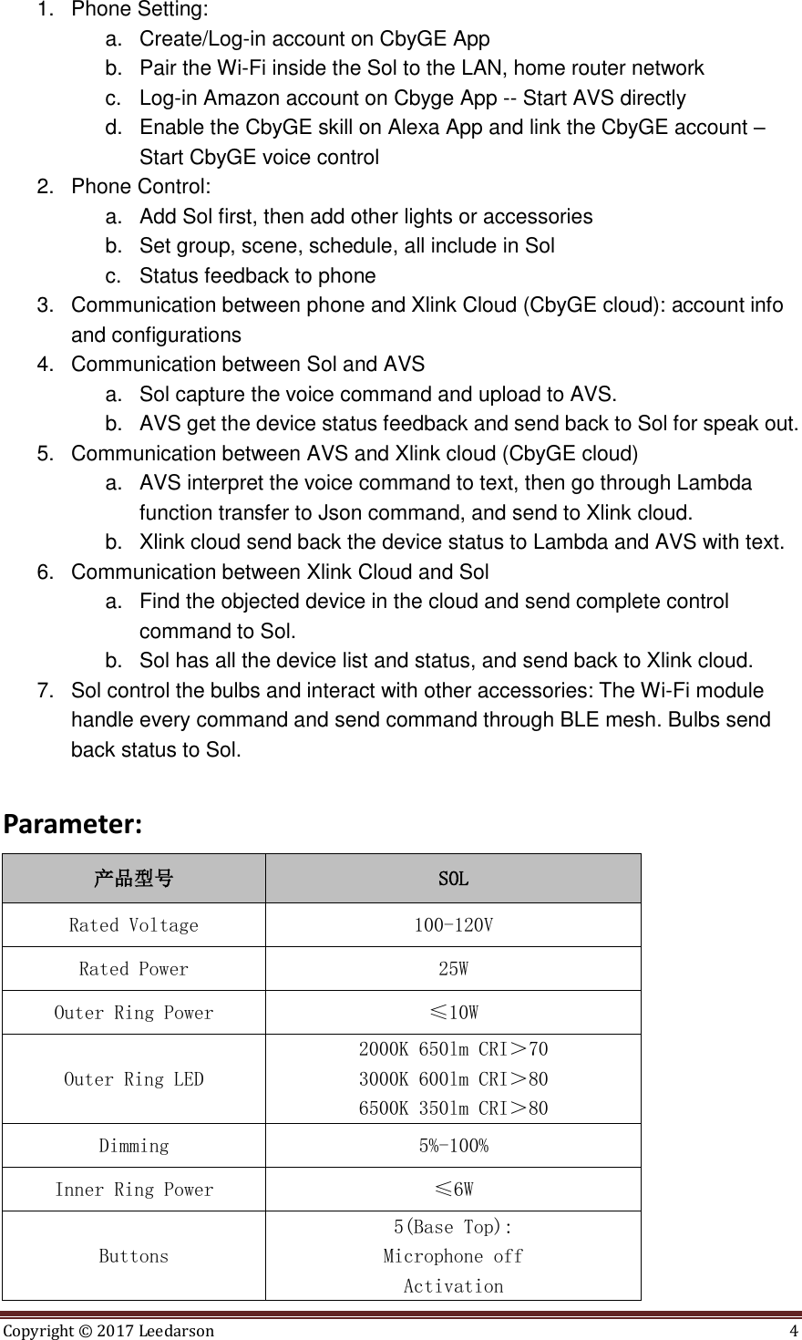 Copyright &copy;  2017 Leedarson  4  1.  Phone Setting:   a.  Create/Log-in account on CbyGE App b.  Pair the Wi-Fi inside the Sol to the LAN, home router network c.  Log-in Amazon account on Cbyge App -- Start AVS directly d.  Enable the CbyGE skill on Alexa App and link the CbyGE account &ndash; Start CbyGE voice control   2.  Phone Control:   a.  Add Sol first, then add other lights or accessories b.  Set group, scene, schedule, all include in Sol c.  Status feedback to phone 3.  Communication between phone and Xlink Cloud (CbyGE cloud): account info and configurations 4.  Communication between Sol and AVS a.  Sol capture the voice command and upload to AVS.   b.  AVS get the device status feedback and send back to Sol for speak out. 5.  Communication between AVS and Xlink cloud (CbyGE cloud) a.  AVS interpret the voice command to text, then go through Lambda function transfer to Json command, and send to Xlink cloud.   b.  Xlink cloud send back the device status to Lambda and AVS with text. 6.  Communication between Xlink Cloud and Sol a.  Find the objected device in the cloud and send complete control command to Sol.   b.  Sol has all the device list and status, and send back to Xlink cloud. 7.  Sol control the bulbs and interact with other accessories: The Wi-Fi module handle every command and send command through BLE mesh. Bulbs send back status to Sol.  Parameter: 产品型号 SOL Rated Voltage 100-120V Rated Power 25W Outer Ring Power &le;10W Outer Ring LED 2000K 650lm CRI＞70 3000K 600lm CRI＞80 6500K 350lm CRI＞80 Dimming 5%-100% Inner Ring Power &le;6W Buttons 5(Base Top): Microphone off Activation 