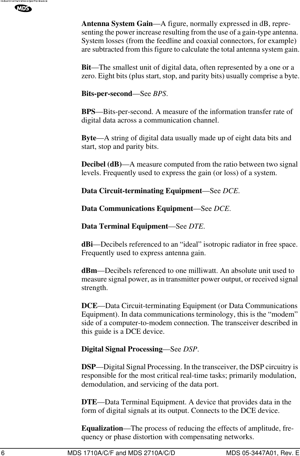  6 MDS 1710A/C/F and MDS 2710A/C/D MDS 05-3447A01, Rev. E Antenna System Gain —A figure, normally expressed in dB, repre-senting the power increase resulting from the use of a gain-type antenna. System losses (from the feedline and coaxial connectors, for example) are subtracted from this figure to calculate the total antenna system gain. Bit —The smallest unit of digital data, often represented by a one or a zero. Eight bits (plus start, stop, and parity bits) usually comprise a byte. Bits-per-second —See  BPS . BPS —Bits-per-second. A measure of the information transfer rate of digital data across a communication channel. Byte —A string of digital data usually made up of eight data bits and start, stop and parity bits. Decibel (dB) —A measure computed from the ratio between two signal levels. Frequently used to express the gain (or loss) of a system. Data Circuit-terminating Equipment —See  DCE . Data Communications Equipment —See  DCE . Data Terminal Equipment —See  DTE . dBi —Decibels referenced to an “ideal” isotropic radiator in free space. Frequently used to express antenna gain. dBm —Decibels referenced to one milliwatt. An absolute unit used to measure signal power, as in transmitter power output, or received signal strength. DCE —Data Circuit-terminating Equipment (or Data Communications Equipment). In data communications terminology, this is the “modem” side of a computer-to-modem connection. The transceiver described in this guide is a DCE device. Digital Signal Processing —See  DSP . DSP —Digital Signal Processing. In the transceiver, the DSP circuitry is responsible for the most critical real-time tasks; primarily modulation, demodulation, and servicing of the data port. DTE —Data Terminal Equipment. A device that provides data in the form of digital signals at its output. Connects to the DCE device. Equalization —The process of reducing the effects of amplitude, fre-quency or phase distortion with compensating networks.