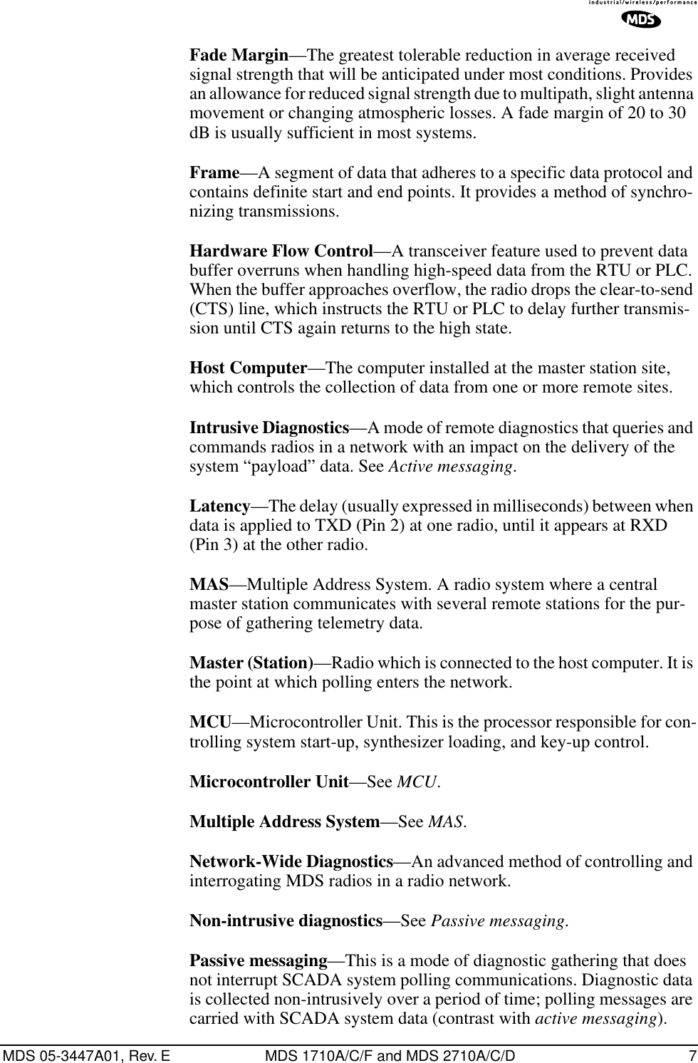  MDS 05-3447A01, Rev. E MDS 1710A/C/F and MDS 2710A/C/D 7 Fade Margin —The greatest tolerable reduction in average received signal strength that will be anticipated under most conditions. Provides an allowance for reduced signal strength due to multipath, slight antenna movement or changing atmospheric losses. A fade margin of 20 to 30 dB is usually sufficient in most systems. Frame —A segment of data that adheres to a specific data protocol and contains definite start and end points. It provides a method of synchro-nizing transmissions. Hardware Flow Control —A transceiver feature used to prevent data buffer overruns when handling high-speed data from the RTU or PLC. When the buffer approaches overflow, the radio drops the clear-to-send (CTS) line, which instructs the RTU or PLC to delay further transmis-sion until CTS again returns to the high state. Host Computer —The computer installed at the master station site, which controls the collection of data from one or more remote sites. Intrusive Diagnostics —A mode of remote diagnostics that queries and commands radios in a network with an impact on the delivery of the system “payload” data. See  Active messaging . Latency —The delay (usually expressed in milliseconds) between when data is applied to TXD (Pin 2) at one radio, until it appears at RXD (Pin 3) at the other radio. MAS —Multiple Address System. A radio system where a central master station communicates with several remote stations for the pur-pose of gathering telemetry data. Master (Station) —Radio which is connected to the host computer. It is the point at which polling enters the network. MCU —Microcontroller Unit. This is the processor responsible for con-trolling system start-up, synthesizer loading, and key-up control. Microcontroller Unit —See  MCU . Multiple Address System —See  MAS . Network-Wide Diagnostics —An advanced method of controlling and interrogating MDS radios in a radio network. Non-intrusive diagnostics —See  Passive messaging . Passive messaging —This is a mode of diagnostic gathering that does not interrupt SCADA system polling communications. Diagnostic data is collected non-intrusively over a period of time; polling messages are carried with SCADA system data (contrast with  active messaging ).