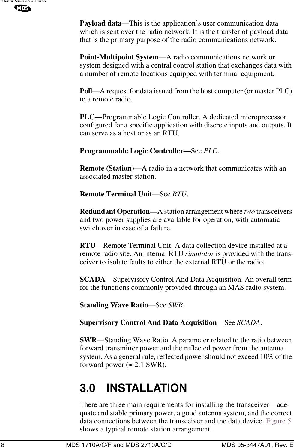  8 MDS 1710A/C/F and MDS 2710A/C/D MDS 05-3447A01, Rev. E Payload data —This is the application’s user communication data which is sent over the radio network. It is the transfer of payload data that is the primary purpose of the radio communications network. Point-Multipoint System —A radio communications network or system designed with a central control station that exchanges data with a number of remote locations equipped with terminal equipment. Poll —A request for data issued from the host computer (or master PLC) to a remote radio. PLC —Programmable Logic Controller. A dedicated microprocessor configured for a specific application with discrete inputs and outputs. It can serve as a host or as an RTU. Programmable Logic Controller —See  PLC . Remote (Station) —A radio in a network that communicates with an associated master station. Remote Terminal Unit —See  RTU . Redundant Operation— A station arrangement where  two  transceivers and two power supplies are available for operation, with automatic switchover in case of a failure. RTU —Remote Terminal Unit. A data collection device installed at a remote radio site. An internal RTU  simulator  is provided with the trans-ceiver to isolate faults to either the external RTU or the radio.SCADA—Supervisory Control And Data Acquisition. An overall term for the functions commonly provided through an MAS radio system.Standing Wave Ratio—See SWR.Supervisory Control And Data Acquisition—See SCADA.SWR—Standing Wave Ratio. A parameter related to the ratio between forward transmitter power and the reflected power from the antenna system. As a general rule, reflected power should not exceed 10% of the forward power (≈ 2:1 SWR).3.0 INSTALLATIONThere are three main requirements for installing the transceiver—ade-quate and stable primary power, a good antenna system, and the correct data connections between the transceiver and the data device. Figure 5 shows a typical remote station arrangement.