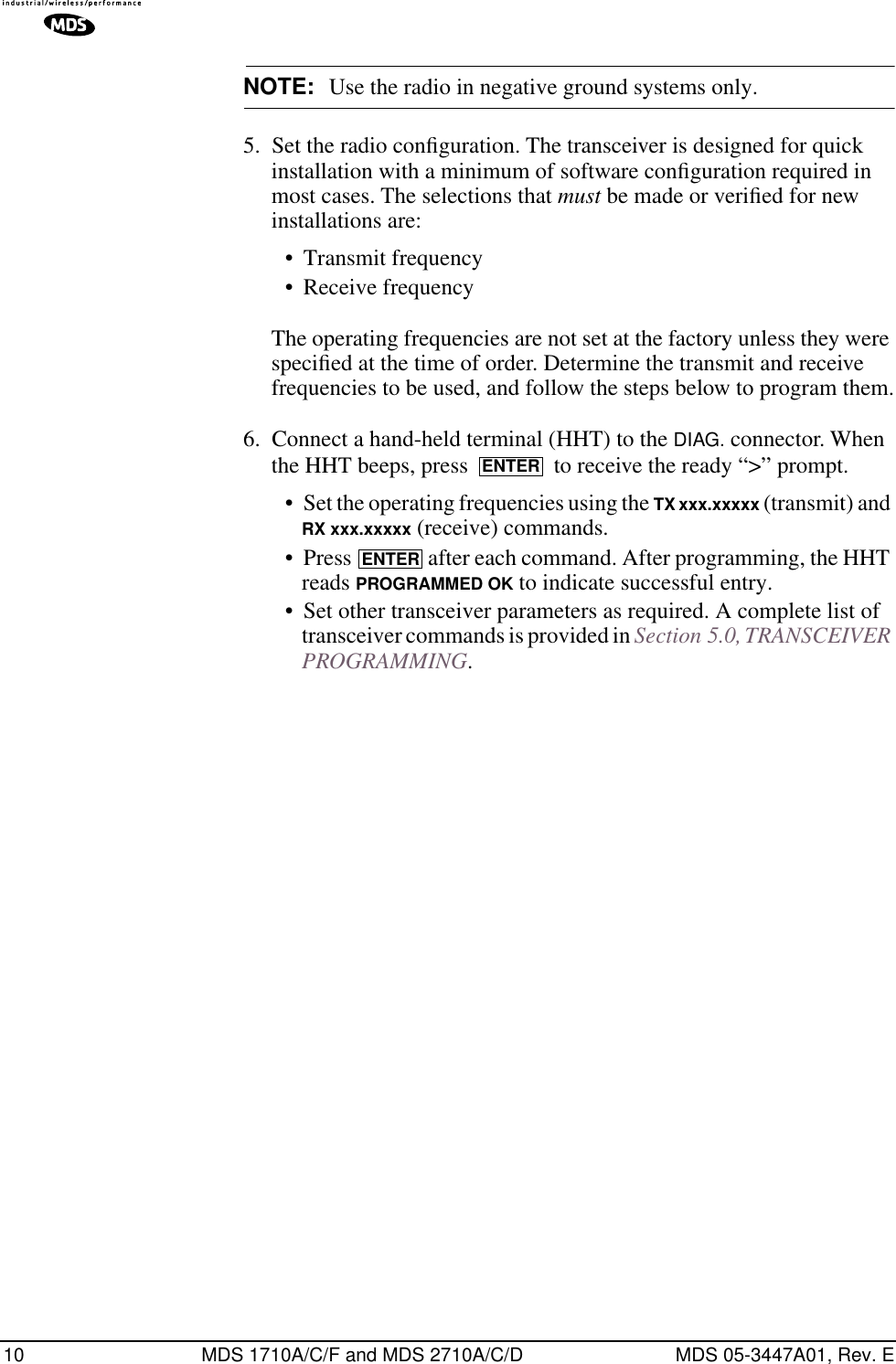 10 MDS 1710A/C/F and MDS 2710A/C/D MDS 05-3447A01, Rev. ENOTE: Use the radio in negative ground systems only.5. Set the radio conﬁguration. The transceiver is designed for quick installation with a minimum of software conﬁguration required in most cases. The selections that must be made or veriﬁed for new installations are:• Transmit frequency• Receive frequencyThe operating frequencies are not set at the factory unless they were speciﬁed at the time of order. Determine the transmit and receive frequencies to be used, and follow the steps below to program them.6. Connect a hand-held terminal (HHT) to the DIAG. connector. When the HHT beeps, press   to receive the ready “&gt;” prompt.• Set the operating frequencies using the TX xxx.xxxxx (transmit) and RX xxx.xxxxx (receive) commands.• Press   after each command. After programming, the HHT reads PROGRAMMED OK to indicate successful entry.• Set other transceiver parameters as required. A complete list of transceiver commands is provided in Section 5.0, TRANSCEIVER PROGRAMMING.ENTERENTER