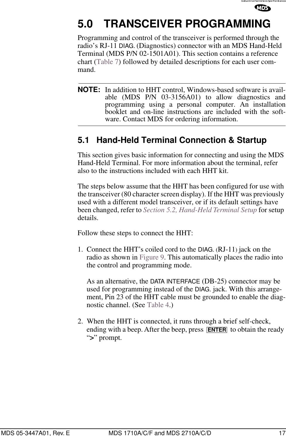MDS 05-3447A01, Rev. E MDS 1710A/C/F and MDS 2710A/C/D 175.0 TRANSCEIVER PROGRAMMINGProgramming and control of the transceiver is performed through the radio’s RJ-11 DIAG. (Diagnostics) connector with an MDS Hand-Held Terminal (MDS P/N 02-1501A01). This section contains a reference chart (Table 7) followed by detailed descriptions for each user com-mand.NOTE: In addition to HHT control, Windows-based software is avail-able (MDS P/N 03-3156A01) to allow diagnostics andprogramming using a personal computer. An installationbooklet and on-line instructions are included with the soft-ware. Contact MDS for ordering information.5.1 Hand-Held Terminal Connection &amp; StartupThis section gives basic information for connecting and using the MDS Hand-Held Terminal. For more information about the terminal, refer also to the instructions included with each HHT kit.The steps below assume that the HHT has been configured for use with the transceiver (80 character screen display). If the HHT was previously used with a different model transceiver, or if its default settings have been changed, refer to Section 5.2, Hand-Held Terminal Setup for setup details.Follow these steps to connect the HHT:1. Connect the HHT’s coiled cord to the DIAG. (RJ-11) jack on the radio as shown in Figure 9. This automatically places the radio into the control and programming mode.As an alternative, the DATA INTERFACE (DB-25) connector may be used for programming instead of the DIAG. jack. With this arrange-ment, Pin 23 of the HHT cable must be grounded to enable the diag-nostic channel. (See Table 4.)2. When the HHT is connected, it runs through a brief self-check, ending with a beep. After the beep, press   to obtain the ready “&gt;” prompt. ENTER